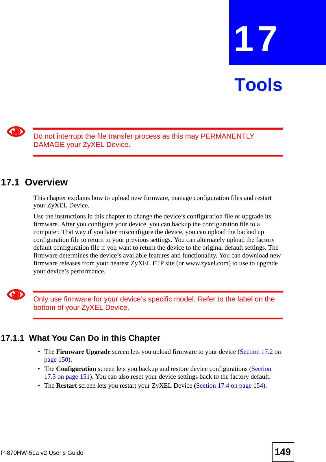 P-870HW-51a v2 User’s Guide 149CHAPTER  17 Tools1Do not interrupt the file transfer process as this may PERMANENTLY DAMAGE your ZyXEL Device. 17.1  OverviewThis chapter explains how to upload new firmware, manage configuration files and restart your ZyXEL Device.Use the instructions in this chapter to change the device’s configuration file or upgrade its firmware. After you configure your device, you can backup the configuration file to a computer. That way if you later misconfigure the device, you can upload the backed up configuration file to return to your previous settings. You can alternately upload the factory default configuration file if you want to return the device to the original default settings. The firmware determines the device’s available features and functionality. You can download new firmware releases from your nearest ZyXEL FTP site (or www.zyxel.com) to use to upgrade your device’s performance.1Only use firmware for your device’s specific model. Refer to the label on the bottom of your ZyXEL Device.17.1.1  What You Can Do in this Chapter•The Firmware Upgrade screen lets you upload firmware to your device (Section 17.2 on page 150).•The Configuration screen lets you backup and restore device configurations (Section 17.3 on page 151). You can also reset your device settings back to the factory default.•The Restart screen lets you restart your ZyXEL Device (Section 17.4 on page 154).