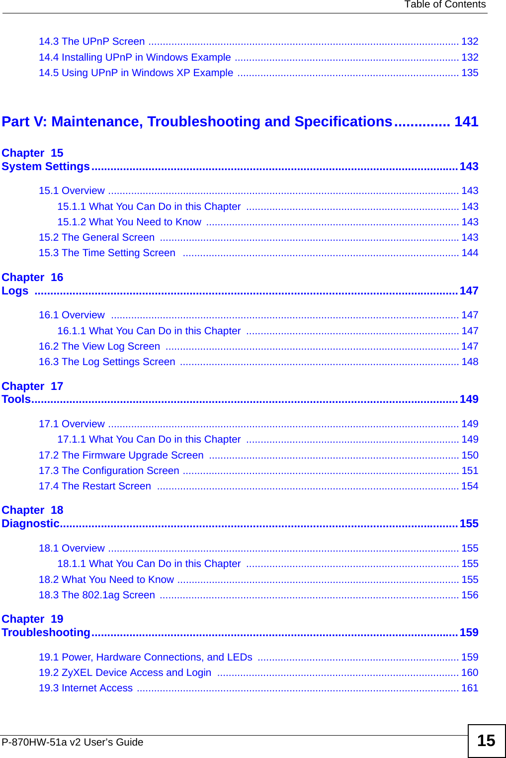   Table of ContentsP-870HW-51a v2 User’s Guide 1514.3 The UPnP Screen ............................................................................................................ 13214.4 Installing UPnP in Windows Example .............................................................................. 13214.5 Using UPnP in Windows XP Example ............................................................................. 135Part V: Maintenance, Troubleshooting and Specifications.............. 141Chapter  15System Settings....................................................................................................................14315.1 Overview .......................................................................................................................... 14315.1.1 What You Can Do in this Chapter  .......................................................................... 14315.1.2 What You Need to Know ........................................................................................ 14315.2 The General Screen  ........................................................................................................14315.3 The Time Setting Screen   ................................................................................................ 144Chapter  16Logs ......................................................................................................................................14716.1 Overview  ......................................................................................................................... 14716.1.1 What You Can Do in this Chapter  .......................................................................... 14716.2 The View Log Screen  ...................................................................................................... 14716.3 The Log Settings Screen ................................................................................................. 148Chapter  17Tools.......................................................................................................................................14917.1 Overview .......................................................................................................................... 14917.1.1 What You Can Do in this Chapter  .......................................................................... 14917.2 The Firmware Upgrade Screen ....................................................................................... 15017.3 The Configuration Screen ................................................................................................ 15117.4 The Restart Screen  ......................................................................................................... 154Chapter  18Diagnostic..............................................................................................................................15518.1 Overview .......................................................................................................................... 15518.1.1 What You Can Do in this Chapter  .......................................................................... 15518.2 What You Need to Know .................................................................................................. 15518.3 The 802.1ag Screen  ........................................................................................................156Chapter  19Troubleshooting....................................................................................................................15919.1 Power, Hardware Connections, and LEDs  ...................................................................... 15919.2 ZyXEL Device Access and Login  .................................................................................... 16019.3 Internet Access ................................................................................................................ 161