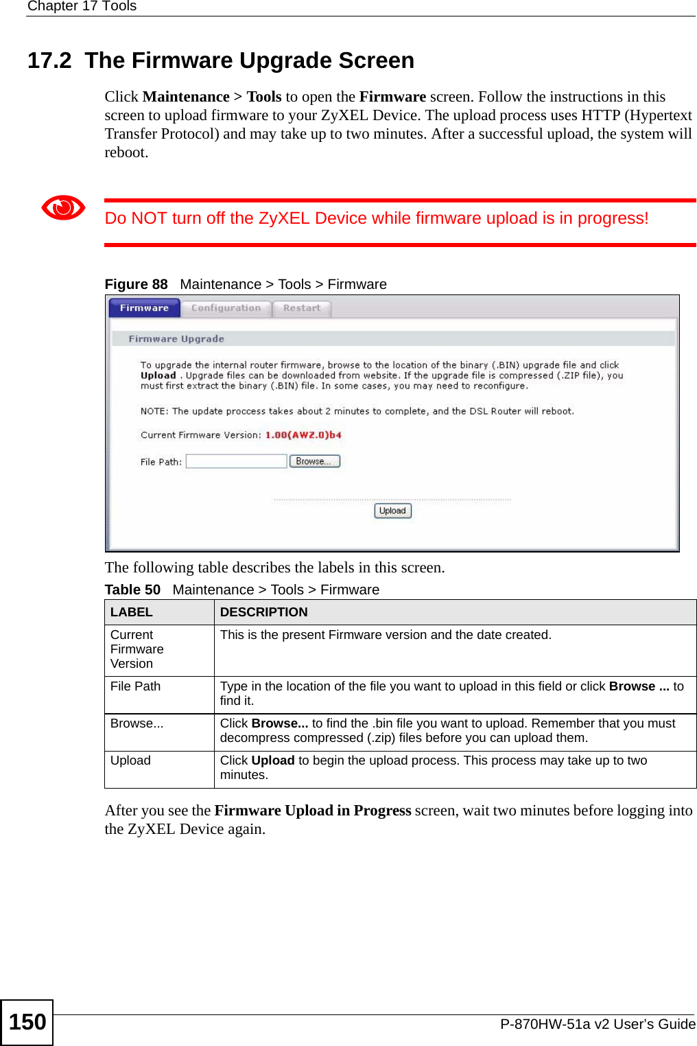 Chapter 17 ToolsP-870HW-51a v2 User’s Guide15017.2  The Firmware Upgrade ScreenClick Maintenance &gt; Tools to open the Firmware screen. Follow the instructions in this screen to upload firmware to your ZyXEL Device. The upload process uses HTTP (Hypertext Transfer Protocol) and may take up to two minutes. After a successful upload, the system will reboot. 1Do NOT turn off the ZyXEL Device while firmware upload is in progress!Figure 88   Maintenance &gt; Tools &gt; FirmwareThe following table describes the labels in this screen. After you see the Firmware Upload in Progress screen, wait two minutes before logging into the ZyXEL Device again. Table 50   Maintenance &gt; Tools &gt; FirmwareLABEL DESCRIPTIONCurrent Firmware VersionThis is the present Firmware version and the date created. File Path Type in the location of the file you want to upload in this field or click Browse ... to find it.Browse...  Click Browse... to find the .bin file you want to upload. Remember that you must decompress compressed (.zip) files before you can upload them. Upload  Click Upload to begin the upload process. This process may take up to two minutes.