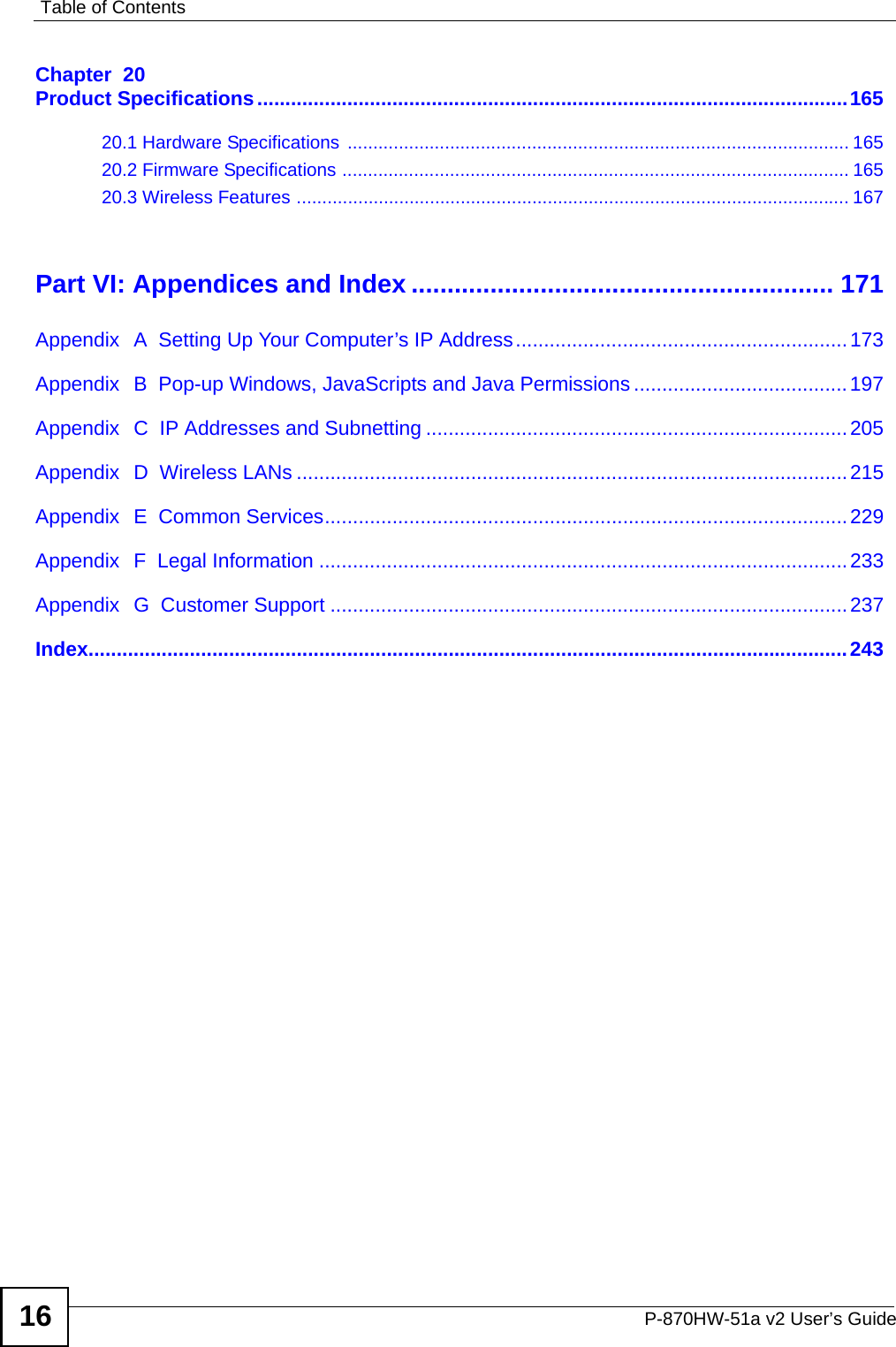 Table of ContentsP-870HW-51a v2 User’s Guide16Chapter  20Product Specifications.........................................................................................................16520.1 Hardware Specifications  .................................................................................................. 16520.2 Firmware Specifications ...................................................................................................16520.3 Wireless Features ............................................................................................................ 167Part VI: Appendices and Index ........................................................... 171Appendix  A  Setting Up Your Computer’s IP Address...........................................................173Appendix  B  Pop-up Windows, JavaScripts and Java Permissions......................................197Appendix  C  IP Addresses and Subnetting ...........................................................................205Appendix  D  Wireless LANs ..................................................................................................215Appendix  E  Common Services.............................................................................................229Appendix  F  Legal Information ..............................................................................................233Appendix  G  Customer Support ............................................................................................237Index.......................................................................................................................................243