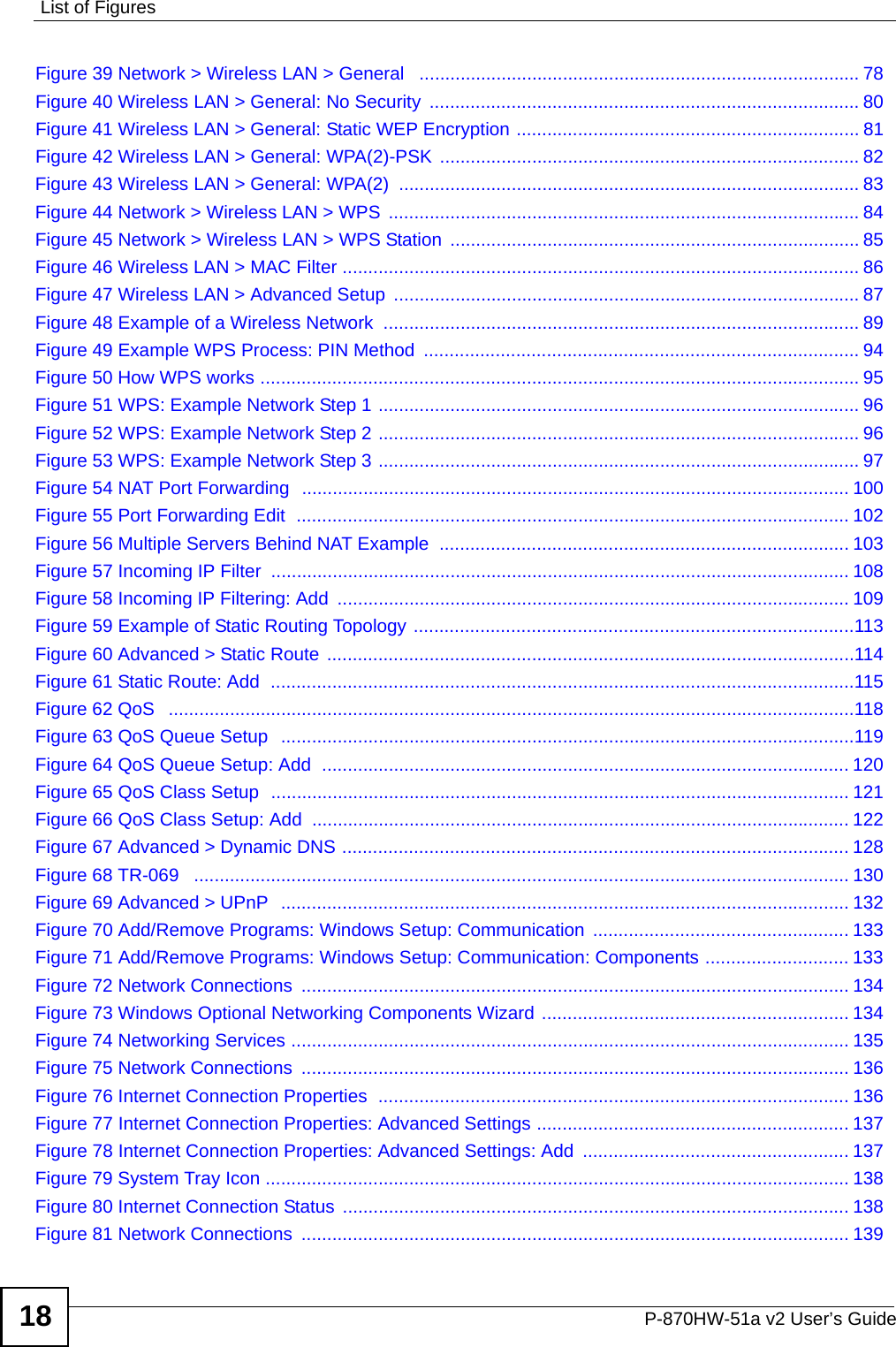 List of FiguresP-870HW-51a v2 User’s Guide18Figure 39 Network &gt; Wireless LAN &gt; General   ...................................................................................... 78Figure 40 Wireless LAN &gt; General: No Security  .................................................................................... 80Figure 41 Wireless LAN &gt; General: Static WEP Encryption ................................................................... 81Figure 42 Wireless LAN &gt; General: WPA(2)-PSK .................................................................................. 82Figure 43 Wireless LAN &gt; General: WPA(2)  .......................................................................................... 83Figure 44 Network &gt; Wireless LAN &gt; WPS  ............................................................................................ 84Figure 45 Network &gt; Wireless LAN &gt; WPS Station  ................................................................................ 85Figure 46 Wireless LAN &gt; MAC Filter ..................................................................................................... 86Figure 47 Wireless LAN &gt; Advanced Setup  ........................................................................................... 87Figure 48 Example of a Wireless Network  ............................................................................................. 89Figure 49 Example WPS Process: PIN Method  ..................................................................................... 94Figure 50 How WPS works ..................................................................................................................... 95Figure 51 WPS: Example Network Step 1 .............................................................................................. 96Figure 52 WPS: Example Network Step 2 .............................................................................................. 96Figure 53 WPS: Example Network Step 3 .............................................................................................. 97Figure 54 NAT Port Forwarding  ........................................................................................................... 100Figure 55 Port Forwarding Edit  ............................................................................................................ 102Figure 56 Multiple Servers Behind NAT Example  ................................................................................ 103Figure 57 Incoming IP Filter  ................................................................................................................. 108Figure 58 Incoming IP Filtering: Add  .................................................................................................... 109Figure 59 Example of Static Routing Topology ......................................................................................113Figure 60 Advanced &gt; Static Route .......................................................................................................114Figure 61 Static Route: Add  ..................................................................................................................115Figure 62 QoS   ......................................................................................................................................118Figure 63 QoS Queue Setup   ................................................................................................................119Figure 64 QoS Queue Setup: Add  ....................................................................................................... 120Figure 65 QoS Class Setup  ................................................................................................................. 121Figure 66 QoS Class Setup: Add ......................................................................................................... 122Figure 67 Advanced &gt; Dynamic DNS ................................................................................................... 128Figure 68 TR-069   ................................................................................................................................ 130Figure 69 Advanced &gt; UPnP  ............................................................................................................... 132Figure 70 Add/Remove Programs: Windows Setup: Communication  .................................................. 133Figure 71 Add/Remove Programs: Windows Setup: Communication: Components ............................ 133Figure 72 Network Connections  ........................................................................................................... 134Figure 73 Windows Optional Networking Components Wizard ............................................................ 134Figure 74 Networking Services ............................................................................................................. 135Figure 75 Network Connections  ........................................................................................................... 136Figure 76 Internet Connection Properties  ............................................................................................ 136Figure 77 Internet Connection Properties: Advanced Settings ............................................................. 137Figure 78 Internet Connection Properties: Advanced Settings: Add  .................................................... 137Figure 79 System Tray Icon .................................................................................................................. 138Figure 80 Internet Connection Status ................................................................................................... 138Figure 81 Network Connections  ........................................................................................................... 139