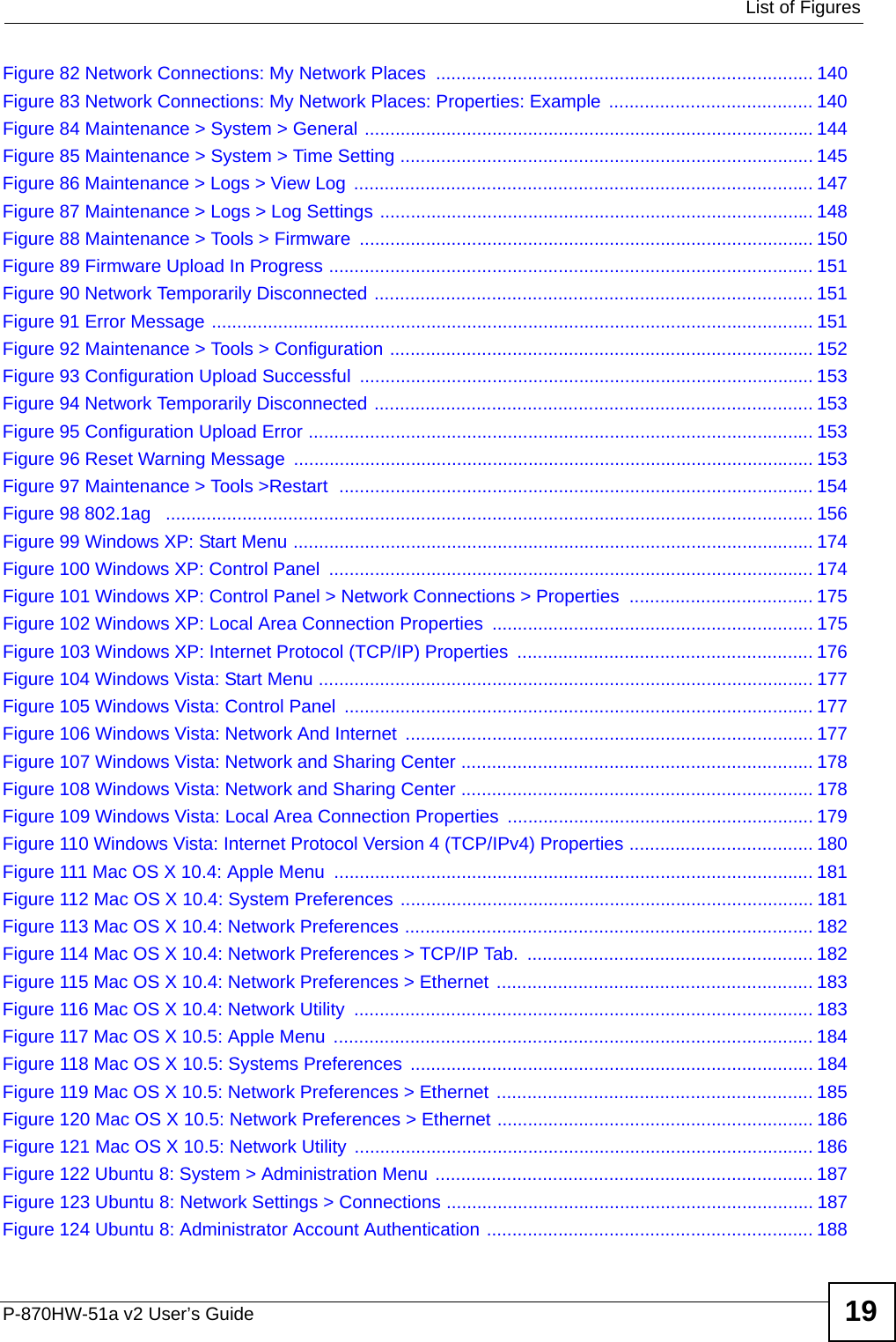  List of FiguresP-870HW-51a v2 User’s Guide 19Figure 82 Network Connections: My Network Places  .......................................................................... 140Figure 83 Network Connections: My Network Places: Properties: Example  ........................................ 140Figure 84 Maintenance &gt; System &gt; General ........................................................................................ 144Figure 85 Maintenance &gt; System &gt; Time Setting ................................................................................. 145Figure 86 Maintenance &gt; Logs &gt; View Log  .......................................................................................... 147Figure 87 Maintenance &gt; Logs &gt; Log Settings ..................................................................................... 148Figure 88 Maintenance &gt; Tools &gt; Firmware ......................................................................................... 150Figure 89 Firmware Upload In Progress ............................................................................................... 151Figure 90 Network Temporarily Disconnected ...................................................................................... 151Figure 91 Error Message ...................................................................................................................... 151Figure 92 Maintenance &gt; Tools &gt; Configuration ................................................................................... 152Figure 93 Configuration Upload Successful ......................................................................................... 153Figure 94 Network Temporarily Disconnected ...................................................................................... 153Figure 95 Configuration Upload Error ................................................................................................... 153Figure 96 Reset Warning Message ...................................................................................................... 153Figure 97 Maintenance &gt; Tools &gt;Restart  ............................................................................................. 154Figure 98 802.1ag   ............................................................................................................................... 156Figure 99 Windows XP: Start Menu ...................................................................................................... 174Figure 100 Windows XP: Control Panel  ............................................................................................... 174Figure 101 Windows XP: Control Panel &gt; Network Connections &gt; Properties  .................................... 175Figure 102 Windows XP: Local Area Connection Properties ............................................................... 175Figure 103 Windows XP: Internet Protocol (TCP/IP) Properties  .......................................................... 176Figure 104 Windows Vista: Start Menu ................................................................................................. 177Figure 105 Windows Vista: Control Panel  ............................................................................................ 177Figure 106 Windows Vista: Network And Internet  ................................................................................ 177Figure 107 Windows Vista: Network and Sharing Center ..................................................................... 178Figure 108 Windows Vista: Network and Sharing Center ..................................................................... 178Figure 109 Windows Vista: Local Area Connection Properties ............................................................ 179Figure 110 Windows Vista: Internet Protocol Version 4 (TCP/IPv4) Properties .................................... 180Figure 111 Mac OS X 10.4: Apple Menu .............................................................................................. 181Figure 112 Mac OS X 10.4: System Preferences ................................................................................. 181Figure 113 Mac OS X 10.4: Network Preferences ................................................................................ 182Figure 114 Mac OS X 10.4: Network Preferences &gt; TCP/IP Tab.  ........................................................ 182Figure 115 Mac OS X 10.4: Network Preferences &gt; Ethernet .............................................................. 183Figure 116 Mac OS X 10.4: Network Utility  .......................................................................................... 183Figure 117 Mac OS X 10.5: Apple Menu  .............................................................................................. 184Figure 118 Mac OS X 10.5: Systems Preferences  ............................................................................... 184Figure 119 Mac OS X 10.5: Network Preferences &gt; Ethernet .............................................................. 185Figure 120 Mac OS X 10.5: Network Preferences &gt; Ethernet .............................................................. 186Figure 121 Mac OS X 10.5: Network Utility .......................................................................................... 186Figure 122 Ubuntu 8: System &gt; Administration Menu .......................................................................... 187Figure 123 Ubuntu 8: Network Settings &gt; Connections ........................................................................ 187Figure 124 Ubuntu 8: Administrator Account Authentication ................................................................ 188