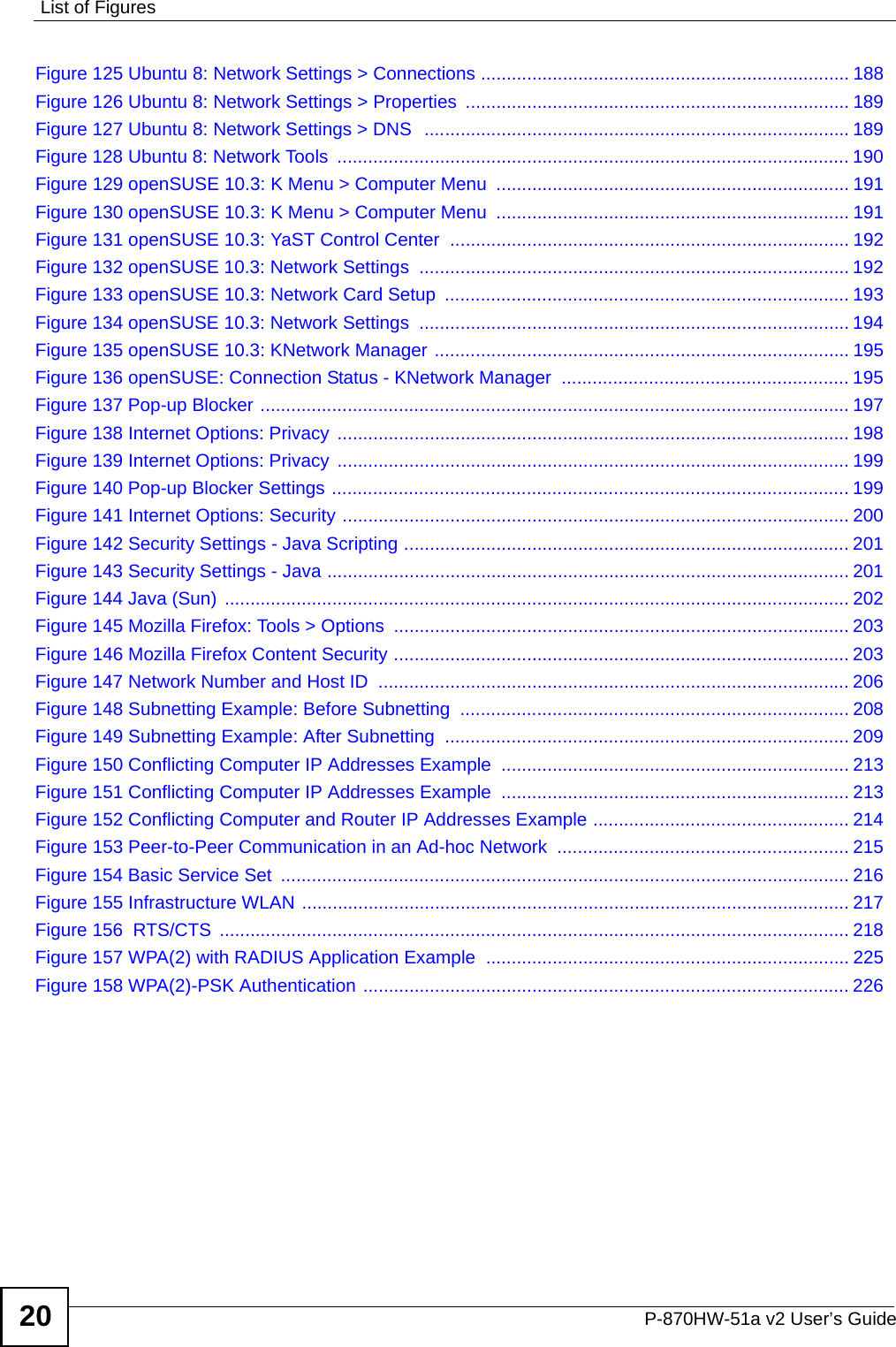 List of FiguresP-870HW-51a v2 User’s Guide20Figure 125 Ubuntu 8: Network Settings &gt; Connections ........................................................................ 188Figure 126 Ubuntu 8: Network Settings &gt; Properties  ........................................................................... 189Figure 127 Ubuntu 8: Network Settings &gt; DNS  ...................................................................................189Figure 128 Ubuntu 8: Network Tools  .................................................................................................... 190Figure 129 openSUSE 10.3: K Menu &gt; Computer Menu  ..................................................................... 191Figure 130 openSUSE 10.3: K Menu &gt; Computer Menu  ..................................................................... 191Figure 131 openSUSE 10.3: YaST Control Center  .............................................................................. 192Figure 132 openSUSE 10.3: Network Settings  .................................................................................... 192Figure 133 openSUSE 10.3: Network Card Setup  ............................................................................... 193Figure 134 openSUSE 10.3: Network Settings  .................................................................................... 194Figure 135 openSUSE 10.3: KNetwork Manager ................................................................................. 195Figure 136 openSUSE: Connection Status - KNetwork Manager  ........................................................ 195Figure 137 Pop-up Blocker ................................................................................................................... 197Figure 138 Internet Options: Privacy  .................................................................................................... 198Figure 139 Internet Options: Privacy  .................................................................................................... 199Figure 140 Pop-up Blocker Settings ..................................................................................................... 199Figure 141 Internet Options: Security ................................................................................................... 200Figure 142 Security Settings - Java Scripting ....................................................................................... 201Figure 143 Security Settings - Java ...................................................................................................... 201Figure 144 Java (Sun)  .......................................................................................................................... 202Figure 145 Mozilla Firefox: Tools &gt; Options  ......................................................................................... 203Figure 146 Mozilla Firefox Content Security ......................................................................................... 203Figure 147 Network Number and Host ID  ............................................................................................ 206Figure 148 Subnetting Example: Before Subnetting  ............................................................................ 208Figure 149 Subnetting Example: After Subnetting  ............................................................................... 209Figure 150 Conflicting Computer IP Addresses Example .................................................................... 213Figure 151 Conflicting Computer IP Addresses Example .................................................................... 213Figure 152 Conflicting Computer and Router IP Addresses Example .................................................. 214Figure 153 Peer-to-Peer Communication in an Ad-hoc Network  ......................................................... 215Figure 154 Basic Service Set  ............................................................................................................... 216Figure 155 Infrastructure WLAN ........................................................................................................... 217Figure 156  RTS/CTS  ........................................................................................................................... 218Figure 157 WPA(2) with RADIUS Application Example ....................................................................... 225Figure 158 WPA(2)-PSK Authentication ............................................................................................... 226