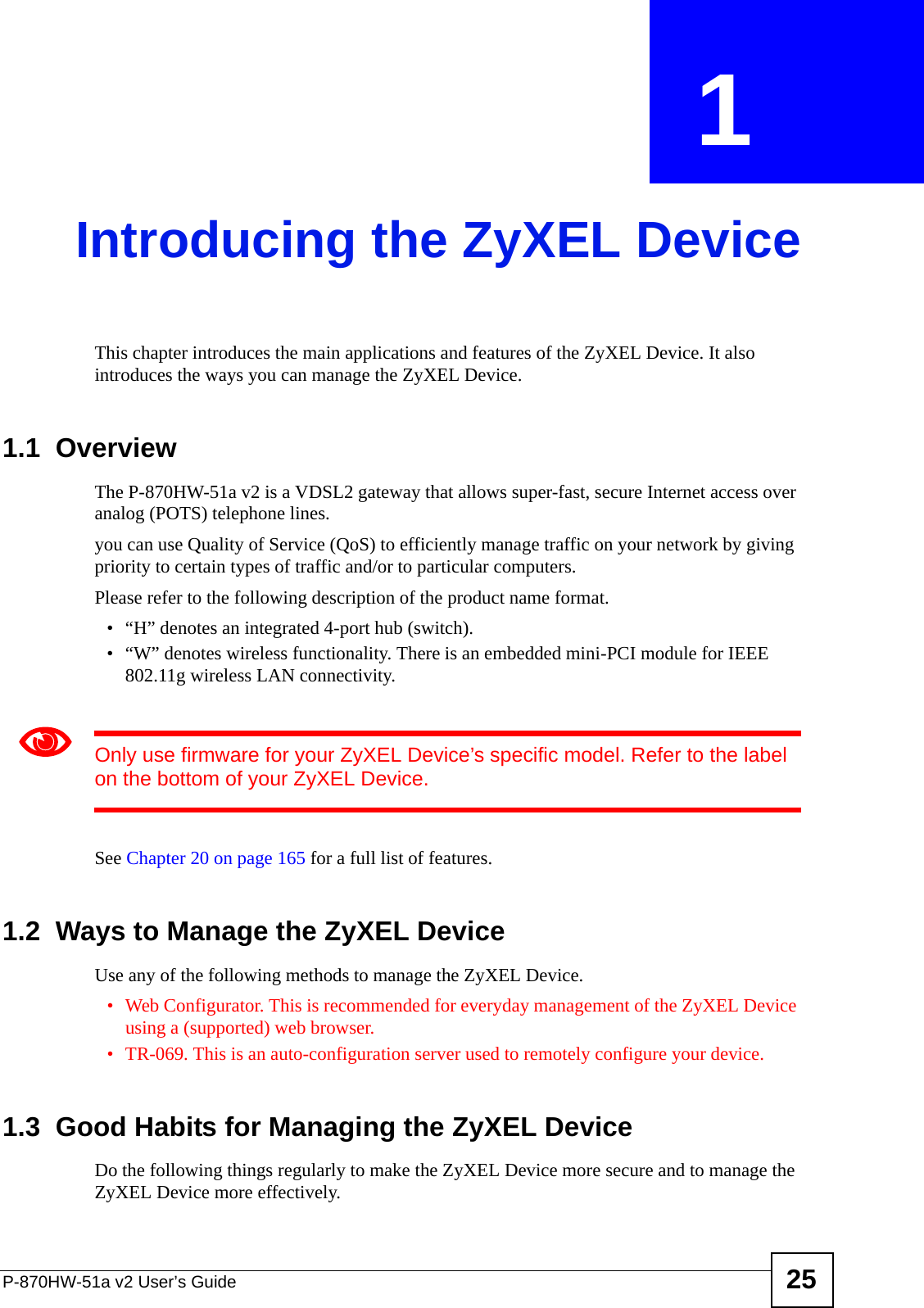 P-870HW-51a v2 User’s Guide 25CHAPTER  1 Introducing the ZyXEL DeviceThis chapter introduces the main applications and features of the ZyXEL Device. It also introduces the ways you can manage the ZyXEL Device.1.1  OverviewThe P-870HW-51a v2 is a VDSL2 gateway that allows super-fast, secure Internet access over analog (POTS) telephone lines. you can use Quality of Service (QoS) to efficiently manage traffic on your network by giving priority to certain types of traffic and/or to particular computers.Please refer to the following description of the product name format.• “H” denotes an integrated 4-port hub (switch).• “W” denotes wireless functionality. There is an embedded mini-PCI module for IEEE 802.11g wireless LAN connectivity. 1Only use firmware for your ZyXEL Device’s specific model. Refer to the label on the bottom of your ZyXEL Device.See Chapter 20 on page 165 for a full list of features.1.2  Ways to Manage the ZyXEL DeviceUse any of the following methods to manage the ZyXEL Device.• Web Configurator. This is recommended for everyday management of the ZyXEL Device using a (supported) web browser.• TR-069. This is an auto-configuration server used to remotely configure your device.1.3  Good Habits for Managing the ZyXEL DeviceDo the following things regularly to make the ZyXEL Device more secure and to manage the ZyXEL Device more effectively.
