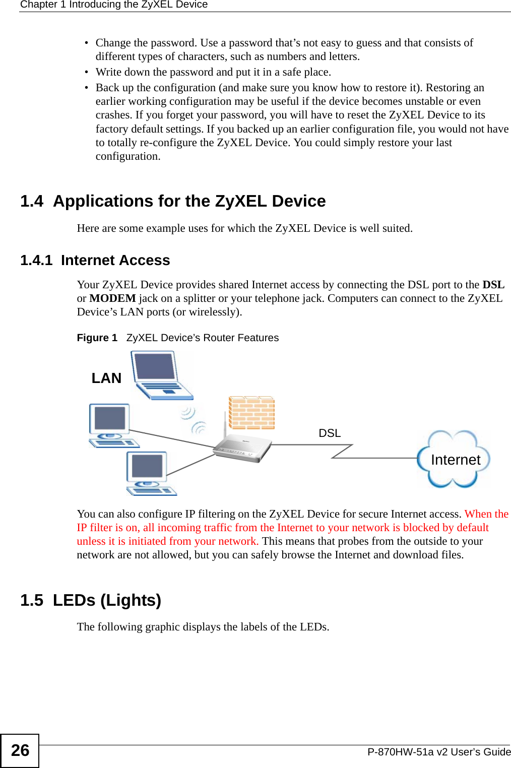 Chapter 1 Introducing the ZyXEL DeviceP-870HW-51a v2 User’s Guide26• Change the password. Use a password that’s not easy to guess and that consists of different types of characters, such as numbers and letters.• Write down the password and put it in a safe place.• Back up the configuration (and make sure you know how to restore it). Restoring an earlier working configuration may be useful if the device becomes unstable or even crashes. If you forget your password, you will have to reset the ZyXEL Device to its factory default settings. If you backed up an earlier configuration file, you would not have to totally re-configure the ZyXEL Device. You could simply restore your last configuration.1.4  Applications for the ZyXEL DeviceHere are some example uses for which the ZyXEL Device is well suited.1.4.1  Internet AccessYour ZyXEL Device provides shared Internet access by connecting the DSL port to the DSL or MODEM jack on a splitter or your telephone jack. Computers can connect to the ZyXEL Device’s LAN ports (or wirelessly).Figure 1   ZyXEL Device’s Router FeaturesYou can also configure IP filtering on the ZyXEL Device for secure Internet access. When the IP filter is on, all incoming traffic from the Internet to your network is blocked by default unless it is initiated from your network. This means that probes from the outside to your network are not allowed, but you can safely browse the Internet and download files.1.5  LEDs (Lights)The following graphic displays the labels of the LEDs.InternetDSLLAN