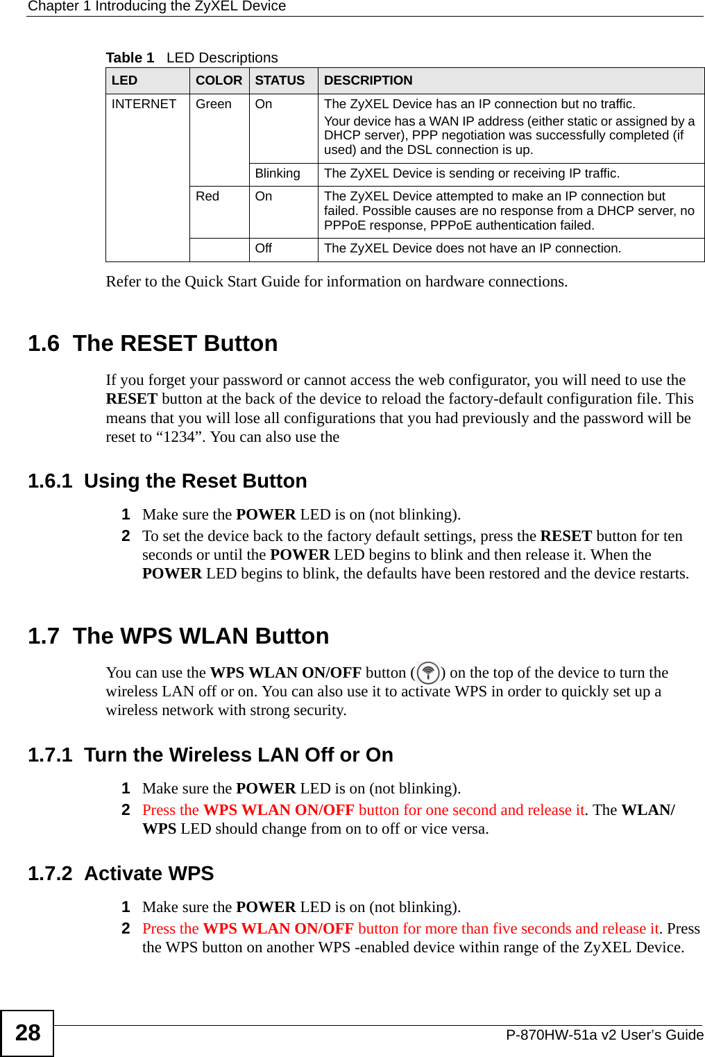 Chapter 1 Introducing the ZyXEL DeviceP-870HW-51a v2 User’s Guide28Refer to the Quick Start Guide for information on hardware connections. 1.6  The RESET ButtonIf you forget your password or cannot access the web configurator, you will need to use the RESET button at the back of the device to reload the factory-default configuration file. This means that you will lose all configurations that you had previously and the password will be reset to “1234”. You can also use the 1.6.1  Using the Reset Button1Make sure the POWER LED is on (not blinking).2To set the device back to the factory default settings, press the RESET button for ten seconds or until the POWER LED begins to blink and then release it. When the POWER LED begins to blink, the defaults have been restored and the device restarts.1.7  The WPS WLAN ButtonYou can use the WPS WLAN ON/OFF button ( ) on the top of the device to turn the wireless LAN off or on. You can also use it to activate WPS in order to quickly set up a wireless network with strong security. 1.7.1  Turn the Wireless LAN Off or On1Make sure the POWER LED is on (not blinking).2Press the WPS WLAN ON/OFF button for one second and release it. The WLAN/WPS LED should change from on to off or vice versa. 1.7.2  Activate WPS1Make sure the POWER LED is on (not blinking).2Press the WPS WLAN ON/OFF button for more than five seconds and release it. Press the WPS button on another WPS -enabled device within range of the ZyXEL Device. INTERNET Green On The ZyXEL Device has an IP connection but no traffic.Your device has a WAN IP address (either static or assigned by a DHCP server), PPP negotiation was successfully completed (if used) and the DSL connection is up.Blinking The ZyXEL Device is sending or receiving IP traffic.Red On The ZyXEL Device attempted to make an IP connection but failed. Possible causes are no response from a DHCP server, no PPPoE response, PPPoE authentication failed.Off The ZyXEL Device does not have an IP connection.Table 1   LED DescriptionsLED COLOR STATUS DESCRIPTION