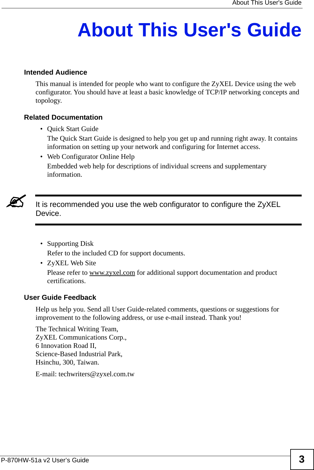   About This User&apos;s GuideP-870HW-51a v2 User’s Guide 3About This User&apos;s GuideIntended AudienceThis manual is intended for people who want to configure the ZyXEL Device using the web configurator. You should have at least a basic knowledge of TCP/IP networking concepts and topology.Related Documentation• Quick Start Guide The Quick Start Guide is designed to help you get up and running right away. It contains information on setting up your network and configuring for Internet access.• Web Configurator Online HelpEmbedded web help for descriptions of individual screens and supplementary information.&quot;It is recommended you use the web configurator to configure the ZyXEL Device.• Supporting DiskRefer to the included CD for support documents.• ZyXEL Web SitePlease refer to www.zyxel.com for additional support documentation and product certifications.User Guide FeedbackHelp us help you. Send all User Guide-related comments, questions or suggestions for improvement to the following address, or use e-mail instead. Thank you!The Technical Writing Team,ZyXEL Communications Corp.,6 Innovation Road II,Science-Based Industrial Park, Hsinchu, 300, Taiwan.E-mail: techwriters@zyxel.com.tw