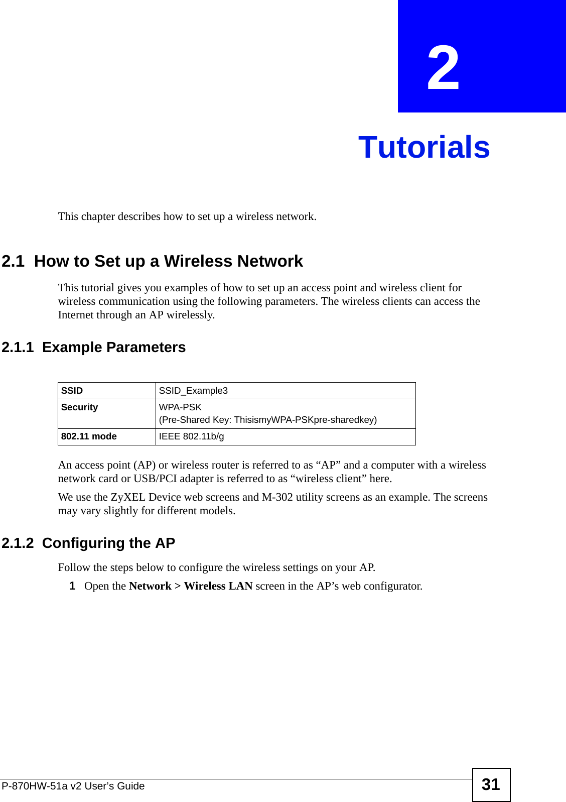 P-870HW-51a v2 User’s Guide 31CHAPTER  2 TutorialsThis chapter describes how to set up a wireless network.2.1  How to Set up a Wireless NetworkThis tutorial gives you examples of how to set up an access point and wireless client for wireless communication using the following parameters. The wireless clients can access the Internet through an AP wirelessly.2.1.1  Example ParametersAn access point (AP) or wireless router is referred to as “AP” and a computer with a wireless network card or USB/PCI adapter is referred to as “wireless client” here.We use the ZyXEL Device web screens and M-302 utility screens as an example. The screens may vary slightly for different models.2.1.2  Configuring the APFollow the steps below to configure the wireless settings on your AP.1Open the Network &gt; Wireless LAN screen in the AP’s web configurator.SSID SSID_Example3Security  WPA-PSK(Pre-Shared Key: ThisismyWPA-PSKpre-sharedkey)802.11 mode IEEE 802.11b/g