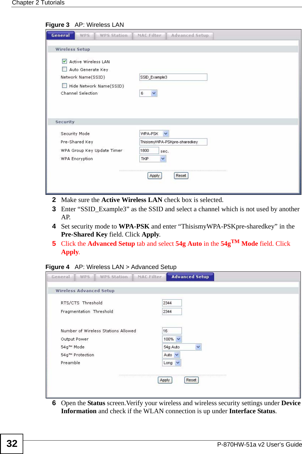 Chapter 2 TutorialsP-870HW-51a v2 User’s Guide32Figure 3   AP: Wireless LAN 2Make sure the Active Wireless LAN check box is selected.3Enter “SSID_Example3” as the SSID and select a channel which is not used by another AP.4Set security mode to WPA-PSK and enter “ThisismyWPA-PSKpre-sharedkey” in the Pre-Shared Key field. Click Apply.5Click the Advanced Setup tab and select 54g Auto in the 54gTM Mode field. Click Apply.Figure 4   AP: Wireless LAN &gt; Advanced Setup6Open the Status screen.Verify your wireless and wireless security settings under Device Information and check if the WLAN connection is up under Interface Status.