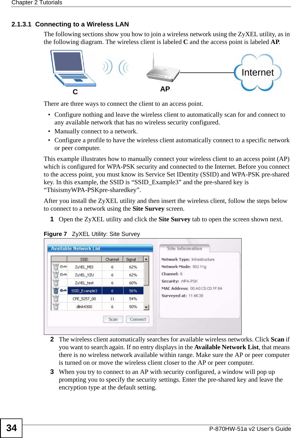 Chapter 2 TutorialsP-870HW-51a v2 User’s Guide342.1.3.1  Connecting to a Wireless LANThe following sections show you how to join a wireless network using the ZyXEL utility, as in the following diagram. The wireless client is labeled C and the access point is labeled AP.There are three ways to connect the client to an access point.• Configure nothing and leave the wireless client to automatically scan for and connect to any available network that has no wireless security configured.• Manually connect to a network.• Configure a profile to have the wireless client automatically connect to a specific network or peer computer. This example illustrates how to manually connect your wireless client to an access point (AP) which is configured for WPA-PSK security and connected to the Internet. Before you connect to the access point, you must know its Service Set IDentity (SSID) and WPA-PSK pre-shared key. In this example, the SSID is “SSID_Example3” and the pre-shared key is “ThisismyWPA-PSKpre-sharedkey”. After you install the ZyXEL utility and then insert the wireless client, follow the steps below to connect to a network using the Site Survey screen. 1Open the ZyXEL utility and click the Site Survey tab to open the screen shown next.Figure 7   ZyXEL Utility: Site Survey 2The wireless client automatically searches for available wireless networks. Click Scan if you want to search again. If no entry displays in the Available Network List, that means there is no wireless network available within range. Make sure the AP or peer computer is turned on or move the wireless client closer to the AP or peer computer.3When you try to connect to an AP with security configured, a window will pop up prompting you to specify the security settings. Enter the pre-shared key and leave the encryption type at the default setting.CAPInternet