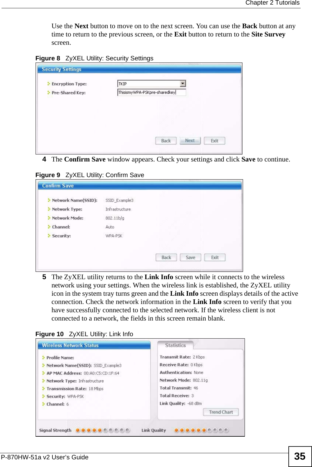  Chapter 2 TutorialsP-870HW-51a v2 User’s Guide 35Use the Next button to move on to the next screen. You can use the Back button at any time to return to the previous screen, or the Exit button to return to the Site Survey screen.Figure 8   ZyXEL Utility: Security Settings 4The Confirm Save window appears. Check your settings and click Save to continue.Figure 9   ZyXEL Utility: Confirm Save5The ZyXEL utility returns to the Link Info screen while it connects to the wireless network using your settings. When the wireless link is established, the ZyXEL utility icon in the system tray turns green and the Link Info screen displays details of the active connection. Check the network information in the Link Info screen to verify that you have successfully connected to the selected network. If the wireless client is not connected to a network, the fields in this screen remain blank. Figure 10   ZyXEL Utility: Link Info 