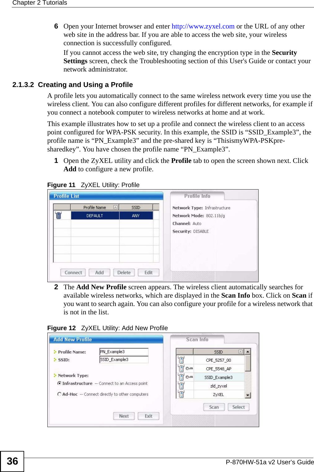 Chapter 2 TutorialsP-870HW-51a v2 User’s Guide366Open your Internet browser and enter http://www.zyxel.com or the URL of any other web site in the address bar. If you are able to access the web site, your wireless connection is successfully configured. If you cannot access the web site, try changing the encryption type in the Security Settings screen, check the Troubleshooting section of this User&apos;s Guide or contact your network administrator.2.1.3.2  Creating and Using a ProfileA profile lets you automatically connect to the same wireless network every time you use the wireless client. You can also configure different profiles for different networks, for example if you connect a notebook computer to wireless networks at home and at work. This example illustrates how to set up a profile and connect the wireless client to an access point configured for WPA-PSK security. In this example, the SSID is “SSID_Example3”, the profile name is “PN_Example3” and the pre-shared key is “ThisismyWPA-PSKpre-sharedkey”. You have chosen the profile name “PN_Example3”.1Open the ZyXEL utility and click the Profile tab to open the screen shown next. Click Add to configure a new profile.Figure 11   ZyXEL Utility: Profile2The Add New Profile screen appears. The wireless client automatically searches for available wireless networks, which are displayed in the Scan Info box. Click on Scan if you want to search again. You can also configure your profile for a wireless network that is not in the list.Figure 12   ZyXEL Utility: Add New Profile