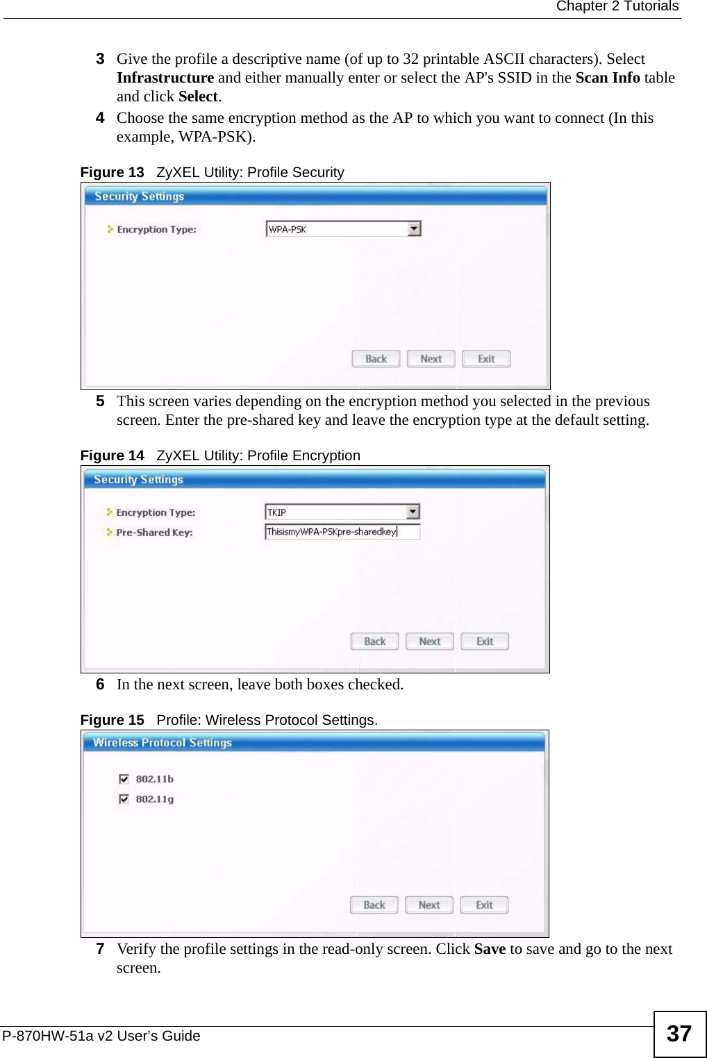  Chapter 2 TutorialsP-870HW-51a v2 User’s Guide 373Give the profile a descriptive name (of up to 32 printable ASCII characters). Select Infrastructure and either manually enter or select the AP&apos;s SSID in the Scan Info table and click Select.4Choose the same encryption method as the AP to which you want to connect (In this example, WPA-PSK).Figure 13   ZyXEL Utility: Profile Security5This screen varies depending on the encryption method you selected in the previous screen. Enter the pre-shared key and leave the encryption type at the default setting.Figure 14   ZyXEL Utility: Profile Encryption6In the next screen, leave both boxes checked.Figure 15   Profile: Wireless Protocol Settings.7Verify the profile settings in the read-only screen. Click Save to save and go to the next screen. 