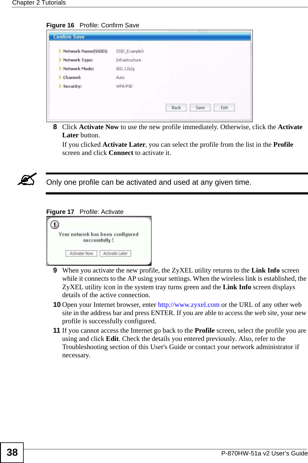 Chapter 2 TutorialsP-870HW-51a v2 User’s Guide38Figure 16   Profile: Confirm Save8Click Activate Now to use the new profile immediately. Otherwise, click the Activate Later button. If you clicked Activate Later, you can select the profile from the list in the Profile screen and click Connect to activate it.&quot;Only one profile can be activated and used at any given time.Figure 17   Profile: Activate9When you activate the new profile, the ZyXEL utility returns to the Link Info screen while it connects to the AP using your settings. When the wireless link is established, the ZyXEL utility icon in the system tray turns green and the Link Info screen displays details of the active connection. 10 Open your Internet browser, enter http://www.zyxel.com or the URL of any other web site in the address bar and press ENTER. If you are able to access the web site, your new profile is successfully configured. 11 If you cannot access the Internet go back to the Profile screen, select the profile you are using and click Edit. Check the details you entered previously. Also, refer to the Troubleshooting section of this User&apos;s Guide or contact your network administrator if necessary.