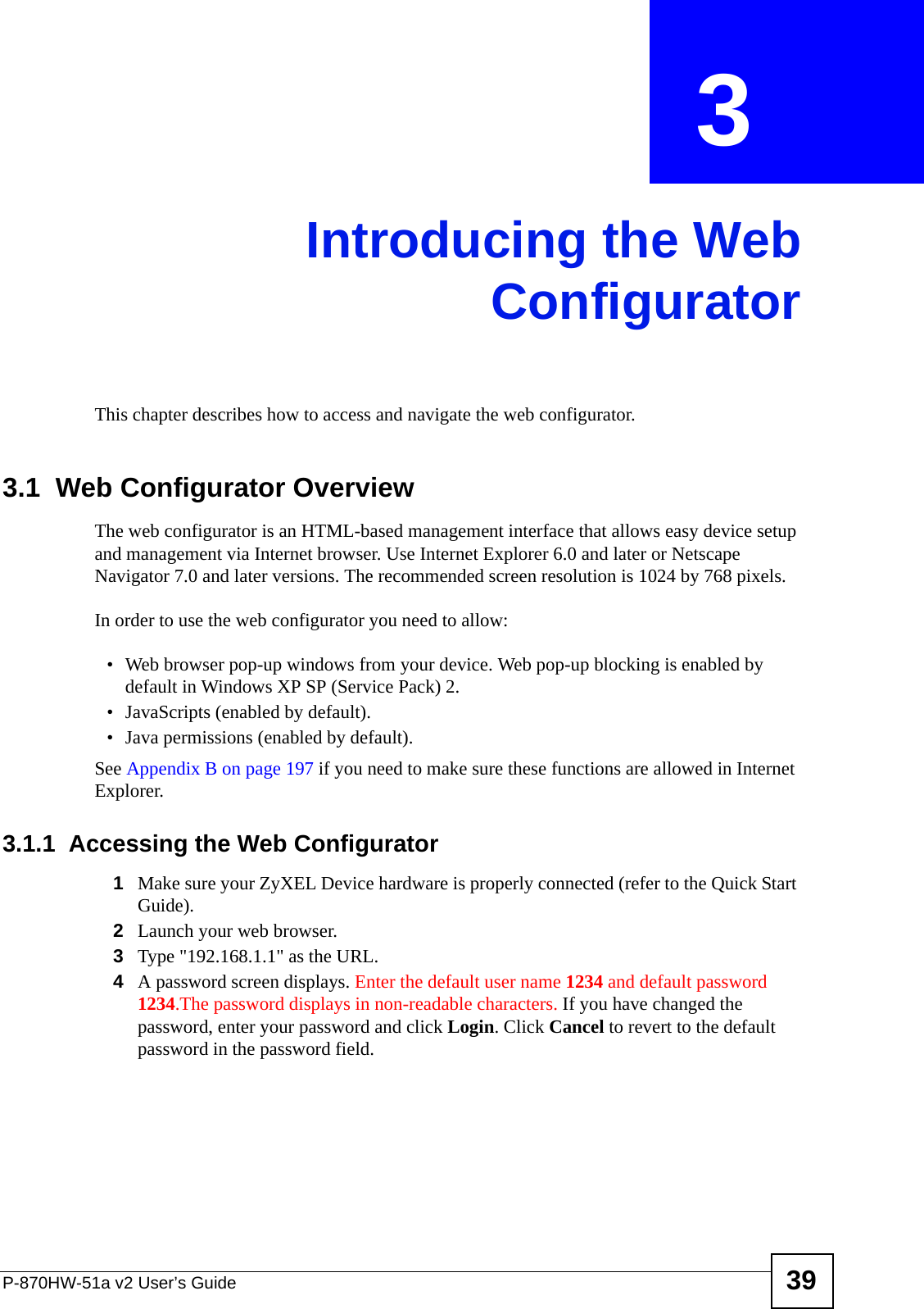 P-870HW-51a v2 User’s Guide 39CHAPTER  3 Introducing the WebConfiguratorThis chapter describes how to access and navigate the web configurator.3.1  Web Configurator OverviewThe web configurator is an HTML-based management interface that allows easy device setup and management via Internet browser. Use Internet Explorer 6.0 and later or Netscape Navigator 7.0 and later versions. The recommended screen resolution is 1024 by 768 pixels.In order to use the web configurator you need to allow:• Web browser pop-up windows from your device. Web pop-up blocking is enabled by default in Windows XP SP (Service Pack) 2.• JavaScripts (enabled by default).• Java permissions (enabled by default).See Appendix B on page 197 if you need to make sure these functions are allowed in Internet Explorer.3.1.1  Accessing the Web Configurator1Make sure your ZyXEL Device hardware is properly connected (refer to the Quick Start Guide).2Launch your web browser.3Type &quot;192.168.1.1&quot; as the URL.4A password screen displays. Enter the default user name 1234 and default password 1234.The password displays in non-readable characters. If you have changed the password, enter your password and click Login. Click Cancel to revert to the default password in the password field. 