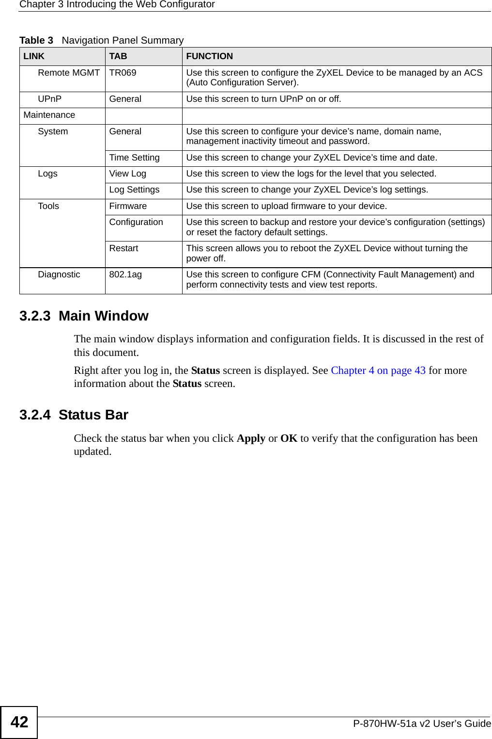 Chapter 3 Introducing the Web ConfiguratorP-870HW-51a v2 User’s Guide423.2.3  Main WindowThe main window displays information and configuration fields. It is discussed in the rest of this document.Right after you log in, the Status screen is displayed. See Chapter 4 on page 43 for more information about the Status screen.3.2.4  Status BarCheck the status bar when you click Apply or OK to verify that the configuration has been updated.Remote MGMT TR069 Use this screen to configure the ZyXEL Device to be managed by an ACS (Auto Configuration Server).UPnP General Use this screen to turn UPnP on or off.MaintenanceSystem General Use this screen to configure your device’s name, domain name, management inactivity timeout and password. Time Setting Use this screen to change your ZyXEL Device’s time and date.Logs View Log Use this screen to view the logs for the level that you selected.Log Settings Use this screen to change your ZyXEL Device’s log settings.Tools Firmware Use this screen to upload firmware to your device.Configuration Use this screen to backup and restore your device’s configuration (settings) or reset the factory default settings.Restart This screen allows you to reboot the ZyXEL Device without turning the power off.Diagnostic 802.1ag Use this screen to configure CFM (Connectivity Fault Management) and perform connectivity tests and view test reports.Table 3   Navigation Panel SummaryLINK TAB FUNCTION