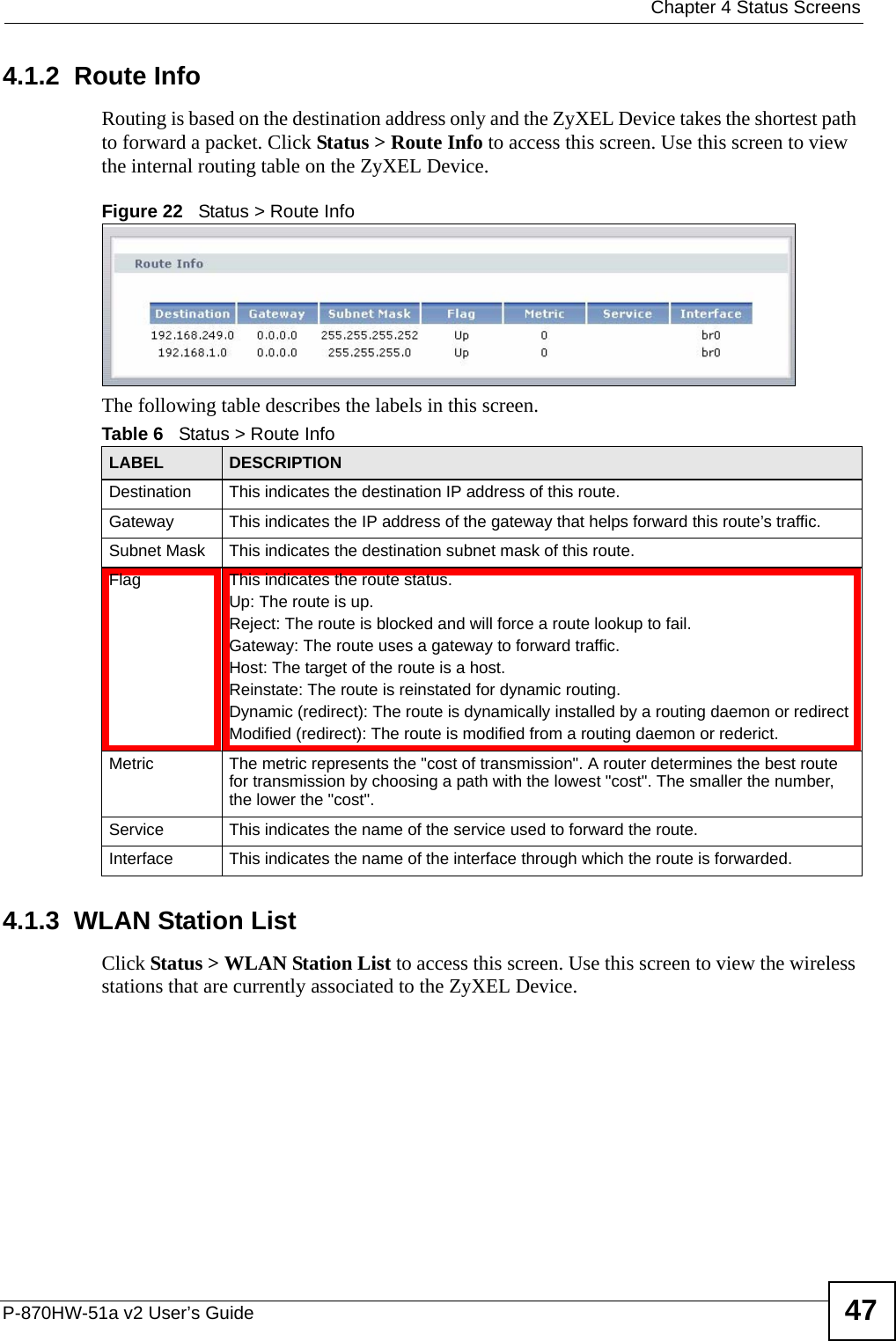  Chapter 4 Status ScreensP-870HW-51a v2 User’s Guide 474.1.2  Route InfoRouting is based on the destination address only and the ZyXEL Device takes the shortest path to forward a packet. Click Status &gt; Route Info to access this screen. Use this screen to view the internal routing table on the ZyXEL Device.Figure 22   Status &gt; Route Info The following table describes the labels in this screen. 4.1.3  WLAN Station ListClick Status &gt; WLAN Station List to access this screen. Use this screen to view the wireless stations that are currently associated to the ZyXEL Device.Table 6   Status &gt; Route InfoLABEL DESCRIPTIONDestination This indicates the destination IP address of this route.Gateway This indicates the IP address of the gateway that helps forward this route’s traffic.Subnet Mask This indicates the destination subnet mask of this route.Flag This indicates the route status.Up: The route is up.Reject: The route is blocked and will force a route lookup to fail.Gateway: The route uses a gateway to forward traffic.Host: The target of the route is a host.Reinstate: The route is reinstated for dynamic routing.Dynamic (redirect): The route is dynamically installed by a routing daemon or redirectModified (redirect): The route is modified from a routing daemon or rederict.Metric The metric represents the &quot;cost of transmission&quot;. A router determines the best route for transmission by choosing a path with the lowest &quot;cost&quot;. The smaller the number, the lower the &quot;cost&quot;.Service This indicates the name of the service used to forward the route.Interface This indicates the name of the interface through which the route is forwarded.