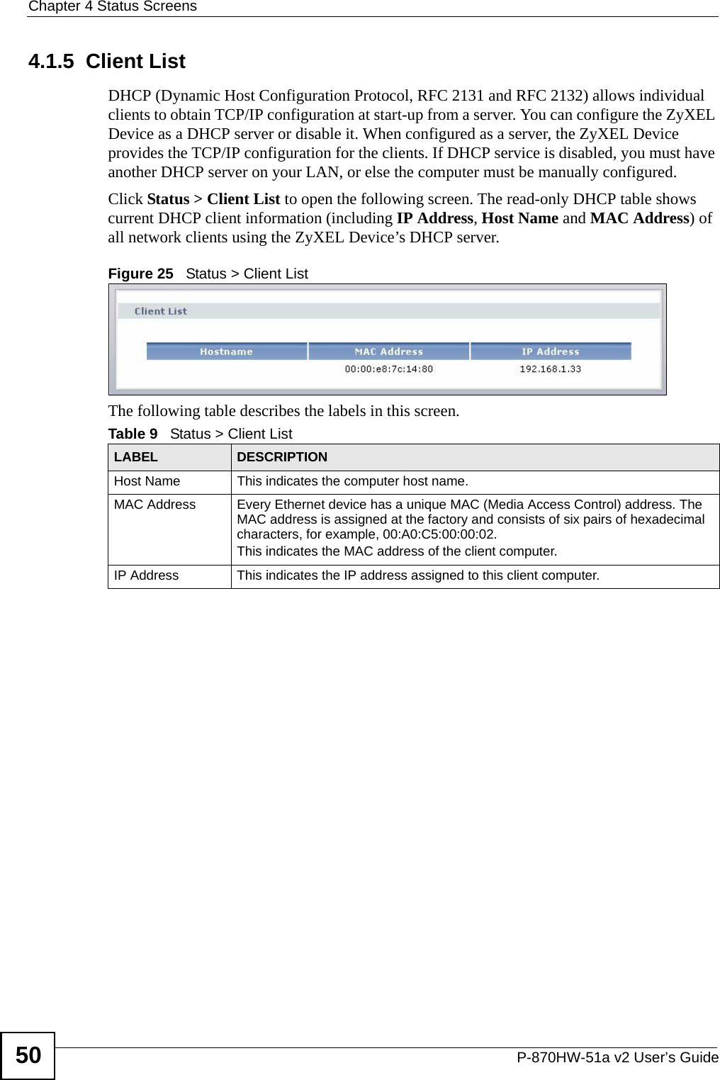 Chapter 4 Status ScreensP-870HW-51a v2 User’s Guide504.1.5  Client ListDHCP (Dynamic Host Configuration Protocol, RFC 2131 and RFC 2132) allows individual clients to obtain TCP/IP configuration at start-up from a server. You can configure the ZyXEL Device as a DHCP server or disable it. When configured as a server, the ZyXEL Device provides the TCP/IP configuration for the clients. If DHCP service is disabled, you must have another DHCP server on your LAN, or else the computer must be manually configured.Click Status &gt; Client List to open the following screen. The read-only DHCP table shows current DHCP client information (including IP Address, Host Name and MAC Address) of all network clients using the ZyXEL Device’s DHCP server.Figure 25   Status &gt; Client ListThe following table describes the labels in this screen.Table 9   Status &gt; Client List LABEL DESCRIPTIONHost Name  This indicates the computer host name.MAC Address Every Ethernet device has a unique MAC (Media Access Control) address. The MAC address is assigned at the factory and consists of six pairs of hexadecimal characters, for example, 00:A0:C5:00:00:02. This indicates the MAC address of the client computer.IP Address This indicates the IP address assigned to this client computer.