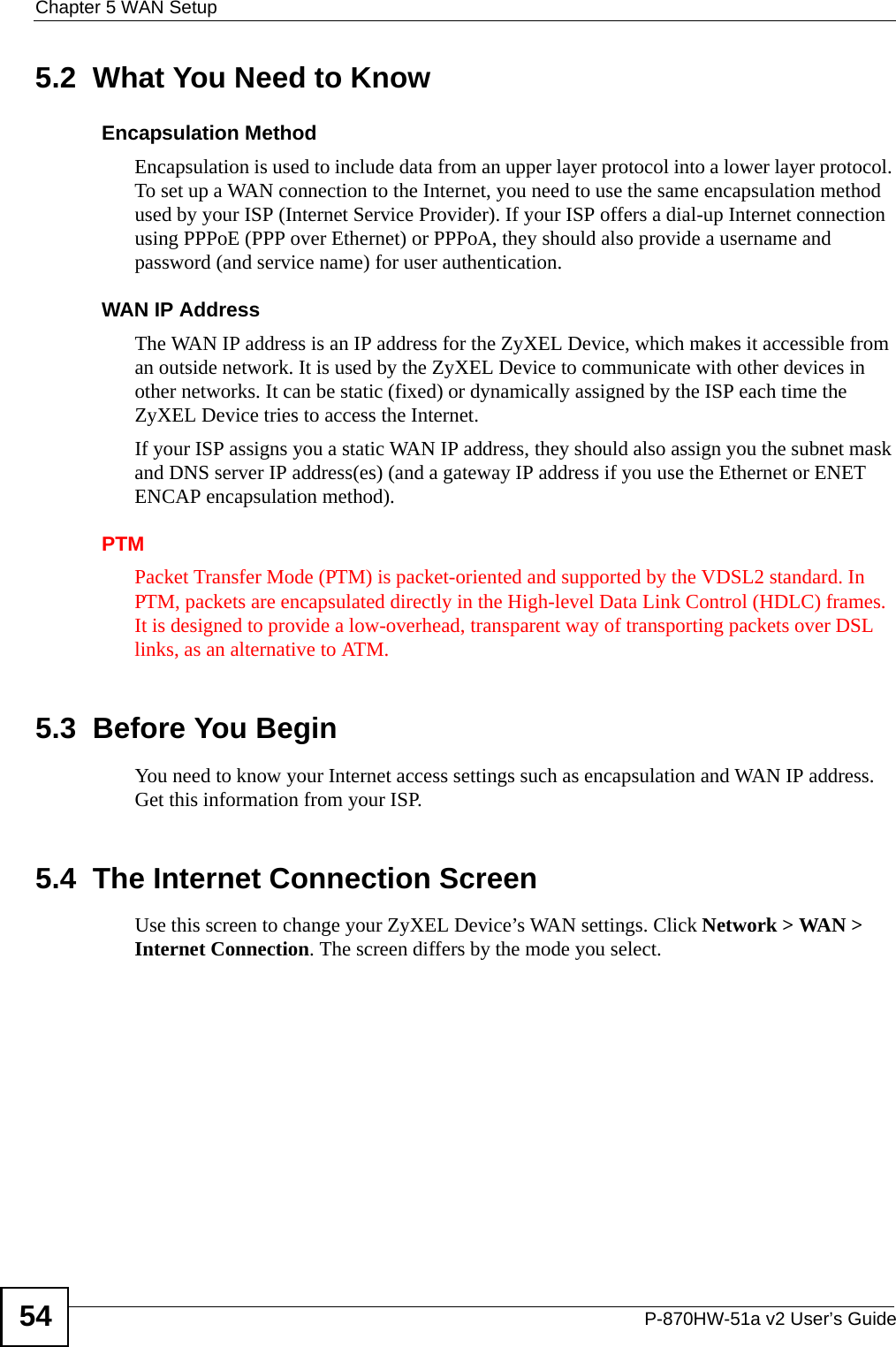 Chapter 5 WAN SetupP-870HW-51a v2 User’s Guide545.2  What You Need to KnowEncapsulation MethodEncapsulation is used to include data from an upper layer protocol into a lower layer protocol. To set up a WAN connection to the Internet, you need to use the same encapsulation method used by your ISP (Internet Service Provider). If your ISP offers a dial-up Internet connection using PPPoE (PPP over Ethernet) or PPPoA, they should also provide a username and password (and service name) for user authentication.WAN IP AddressThe WAN IP address is an IP address for the ZyXEL Device, which makes it accessible from an outside network. It is used by the ZyXEL Device to communicate with other devices in other networks. It can be static (fixed) or dynamically assigned by the ISP each time the ZyXEL Device tries to access the Internet.If your ISP assigns you a static WAN IP address, they should also assign you the subnet mask and DNS server IP address(es) (and a gateway IP address if you use the Ethernet or ENET ENCAP encapsulation method).PTMPacket Transfer Mode (PTM) is packet-oriented and supported by the VDSL2 standard. In PTM, packets are encapsulated directly in the High-level Data Link Control (HDLC) frames. It is designed to provide a low-overhead, transparent way of transporting packets over DSL links, as an alternative to ATM.5.3  Before You BeginYou need to know your Internet access settings such as encapsulation and WAN IP address. Get this information from your ISP.5.4  The Internet Connection Screen Use this screen to change your ZyXEL Device’s WAN settings. Click Network &gt; WAN &gt; Internet Connection. The screen differs by the mode you select. 