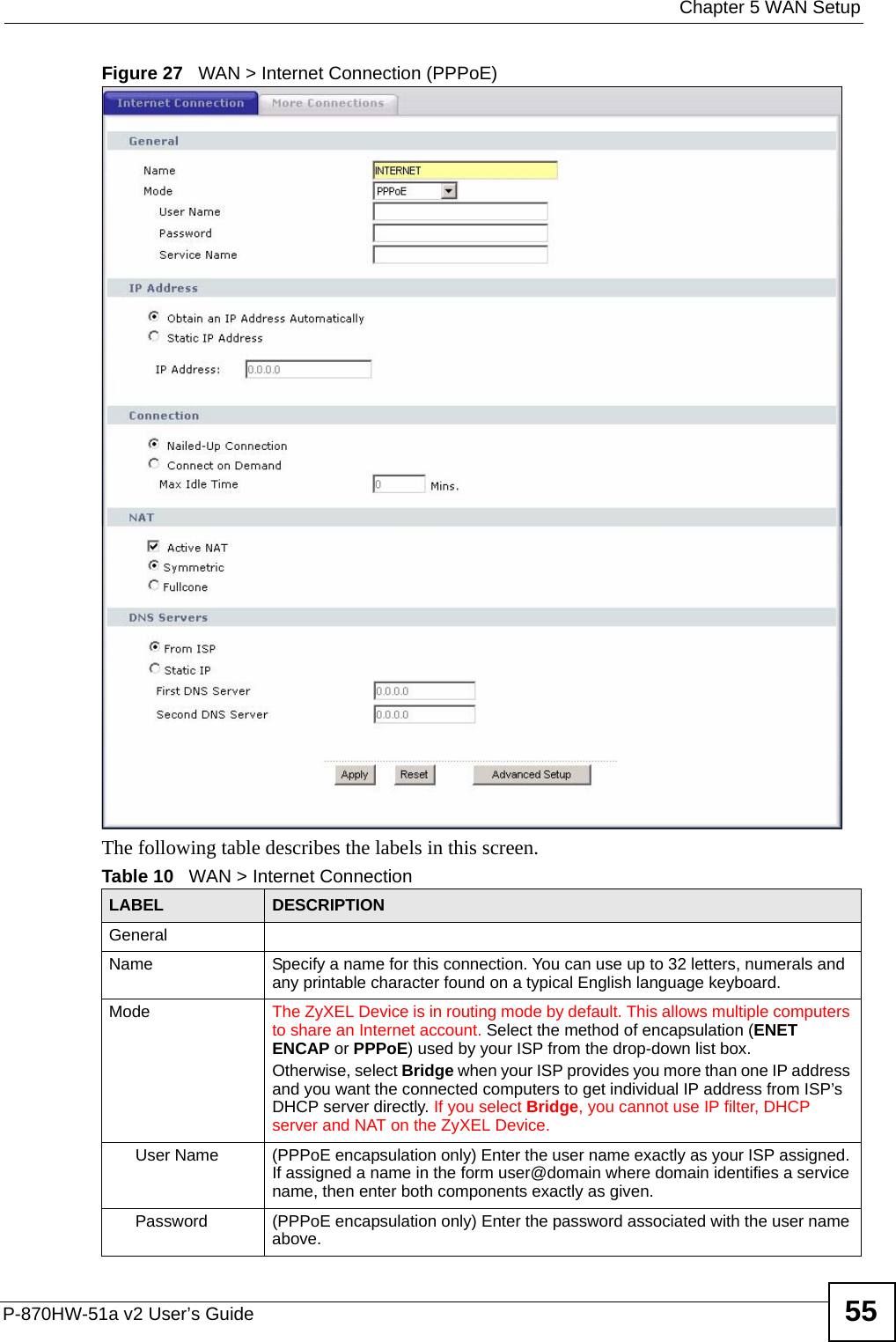  Chapter 5 WAN SetupP-870HW-51a v2 User’s Guide 55Figure 27   WAN &gt; Internet Connection (PPPoE)The following table describes the labels in this screen.  Table 10   WAN &gt; Internet ConnectionLABEL DESCRIPTIONGeneralName Specify a name for this connection. You can use up to 32 letters, numerals and any printable character found on a typical English language keyboard.Mode The ZyXEL Device is in routing mode by default. This allows multiple computers to share an Internet account. Select the method of encapsulation (ENET ENCAP or PPPoE) used by your ISP from the drop-down list box. Otherwise, select Bridge when your ISP provides you more than one IP address and you want the connected computers to get individual IP address from ISP’s DHCP server directly. If you select Bridge, you cannot use IP filter, DHCP server and NAT on the ZyXEL Device.User Name (PPPoE encapsulation only) Enter the user name exactly as your ISP assigned. If assigned a name in the form user@domain where domain identifies a service name, then enter both components exactly as given.Password (PPPoE encapsulation only) Enter the password associated with the user name above.