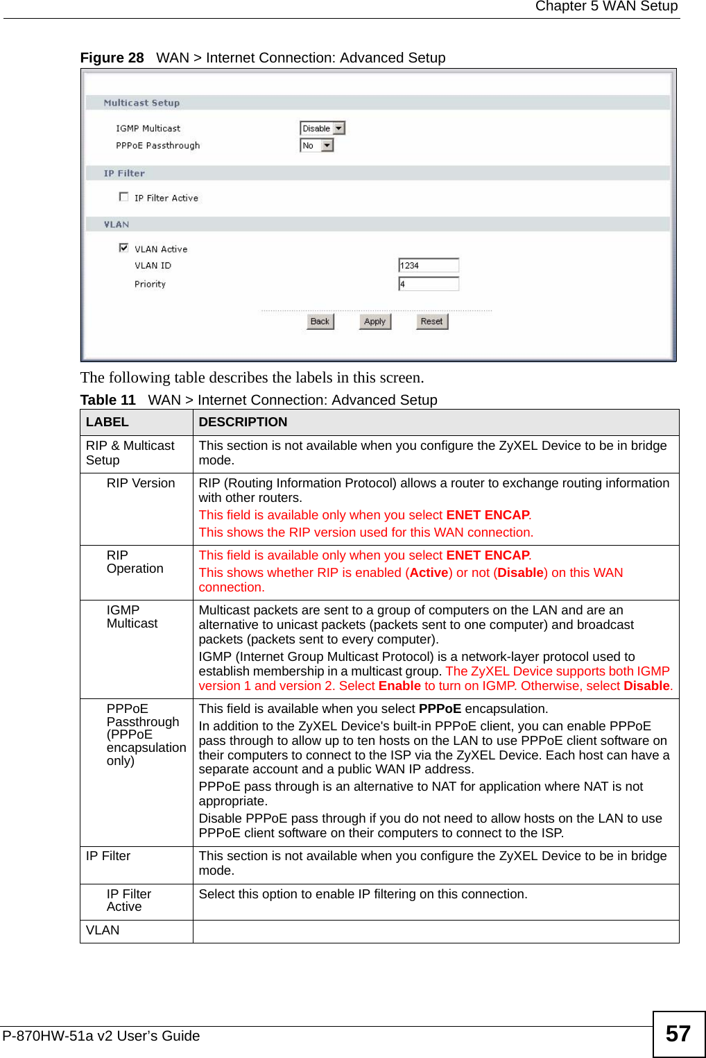  Chapter 5 WAN SetupP-870HW-51a v2 User’s Guide 57Figure 28   WAN &gt; Internet Connection: Advanced SetupThe following table describes the labels in this screen.  Table 11   WAN &gt; Internet Connection: Advanced SetupLABEL DESCRIPTIONRIP &amp; Multicast Setup This section is not available when you configure the ZyXEL Device to be in bridge mode.RIP Version RIP (Routing Information Protocol) allows a router to exchange routing information with other routers. This field is available only when you select ENET ENCAP.This shows the RIP version used for this WAN connection.RIP Operation This field is available only when you select ENET ENCAP.This shows whether RIP is enabled (Active) or not (Disable) on this WAN connection.IGMP Multicast Multicast packets are sent to a group of computers on the LAN and are an alternative to unicast packets (packets sent to one computer) and broadcast packets (packets sent to every computer).IGMP (Internet Group Multicast Protocol) is a network-layer protocol used to establish membership in a multicast group. The ZyXEL Device supports both IGMP version 1 and version 2. Select Enable to turn on IGMP. Otherwise, select Disable.PPPoE Passthrough (PPPoE encapsulation only)This field is available when you select PPPoE encapsulation. In addition to the ZyXEL Device&apos;s built-in PPPoE client, you can enable PPPoE pass through to allow up to ten hosts on the LAN to use PPPoE client software on their computers to connect to the ISP via the ZyXEL Device. Each host can have a separate account and a public WAN IP address. PPPoE pass through is an alternative to NAT for application where NAT is not appropriate.Disable PPPoE pass through if you do not need to allow hosts on the LAN to use PPPoE client software on their computers to connect to the ISP.IP Filter This section is not available when you configure the ZyXEL Device to be in bridge mode.IP Filter Active Select this option to enable IP filtering on this connection.VLAN