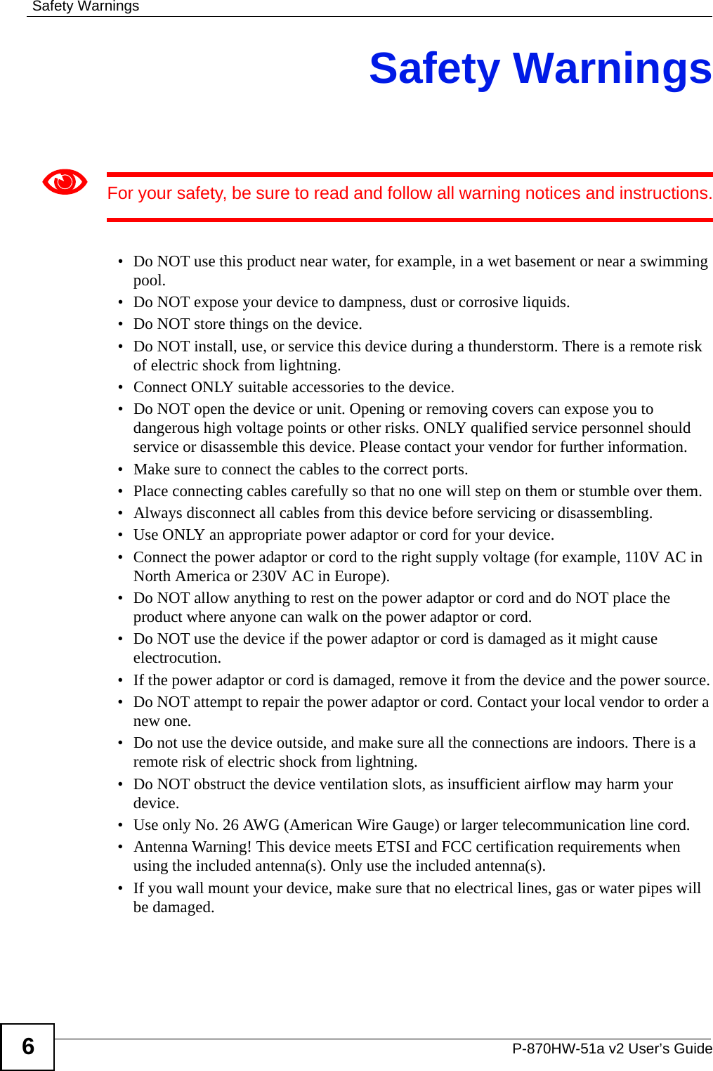 Safety WarningsP-870HW-51a v2 User’s Guide6Safety Warnings1For your safety, be sure to read and follow all warning notices and instructions.• Do NOT use this product near water, for example, in a wet basement or near a swimming pool.• Do NOT expose your device to dampness, dust or corrosive liquids.• Do NOT store things on the device.• Do NOT install, use, or service this device during a thunderstorm. There is a remote risk of electric shock from lightning.• Connect ONLY suitable accessories to the device.• Do NOT open the device or unit. Opening or removing covers can expose you to dangerous high voltage points or other risks. ONLY qualified service personnel should service or disassemble this device. Please contact your vendor for further information.• Make sure to connect the cables to the correct ports.• Place connecting cables carefully so that no one will step on them or stumble over them.• Always disconnect all cables from this device before servicing or disassembling.• Use ONLY an appropriate power adaptor or cord for your device.• Connect the power adaptor or cord to the right supply voltage (for example, 110V AC in North America or 230V AC in Europe).• Do NOT allow anything to rest on the power adaptor or cord and do NOT place the product where anyone can walk on the power adaptor or cord.• Do NOT use the device if the power adaptor or cord is damaged as it might cause electrocution.• If the power adaptor or cord is damaged, remove it from the device and the power source.• Do NOT attempt to repair the power adaptor or cord. Contact your local vendor to order a new one.• Do not use the device outside, and make sure all the connections are indoors. There is a remote risk of electric shock from lightning. • Do NOT obstruct the device ventilation slots, as insufficient airflow may harm your device. • Use only No. 26 AWG (American Wire Gauge) or larger telecommunication line cord.• Antenna Warning! This device meets ETSI and FCC certification requirements when using the included antenna(s). Only use the included antenna(s). • If you wall mount your device, make sure that no electrical lines, gas or water pipes will be damaged.