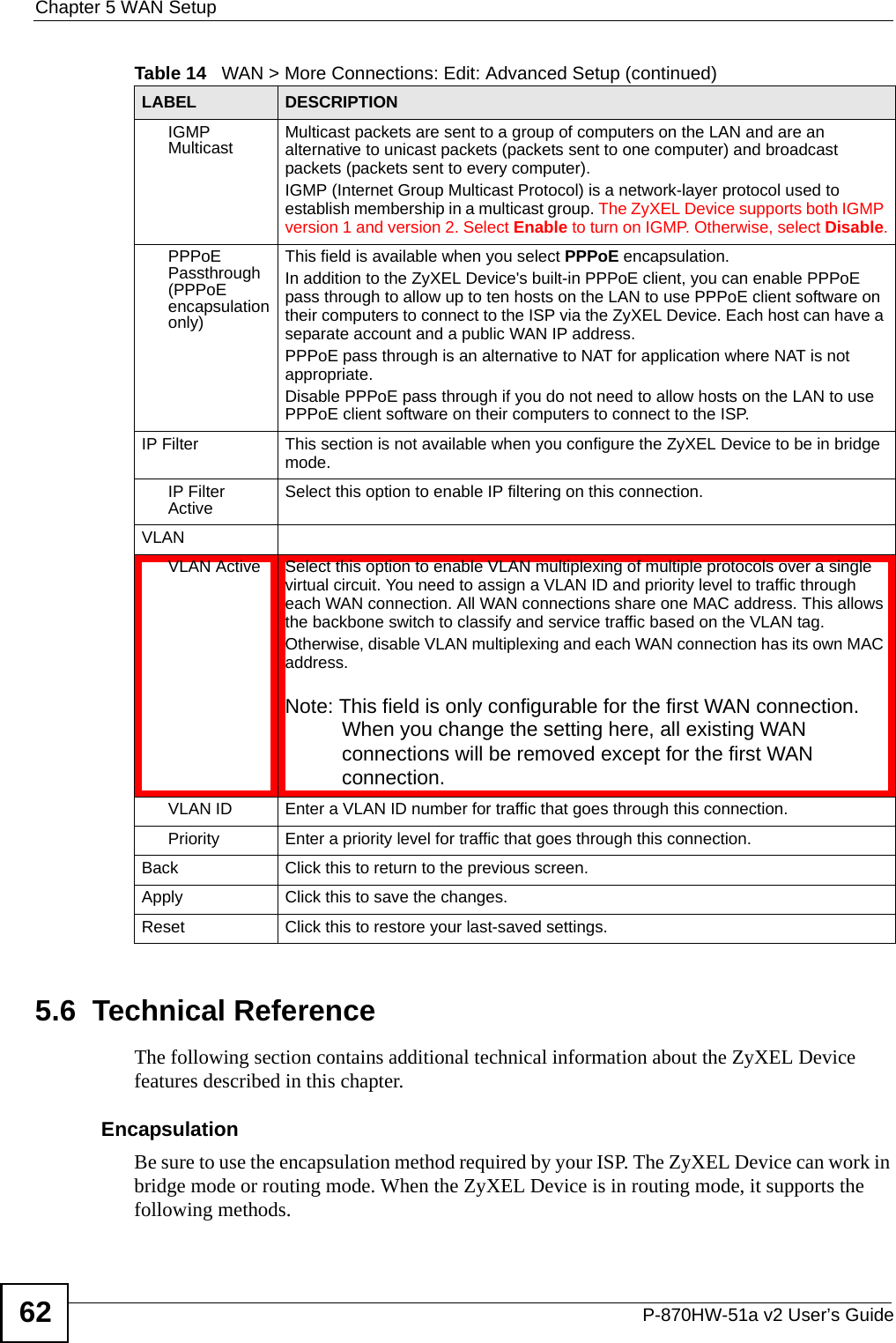 Chapter 5 WAN SetupP-870HW-51a v2 User’s Guide625.6  Technical ReferenceThe following section contains additional technical information about the ZyXEL Device features described in this chapter.EncapsulationBe sure to use the encapsulation method required by your ISP. The ZyXEL Device can work in bridge mode or routing mode. When the ZyXEL Device is in routing mode, it supports the following methods.IGMP Multicast Multicast packets are sent to a group of computers on the LAN and are an alternative to unicast packets (packets sent to one computer) and broadcast packets (packets sent to every computer).IGMP (Internet Group Multicast Protocol) is a network-layer protocol used to establish membership in a multicast group. The ZyXEL Device supports both IGMP version 1 and version 2. Select Enable to turn on IGMP. Otherwise, select Disable.PPPoE Passthrough (PPPoE encapsulation only)This field is available when you select PPPoE encapsulation. In addition to the ZyXEL Device&apos;s built-in PPPoE client, you can enable PPPoE pass through to allow up to ten hosts on the LAN to use PPPoE client software on their computers to connect to the ISP via the ZyXEL Device. Each host can have a separate account and a public WAN IP address. PPPoE pass through is an alternative to NAT for application where NAT is not appropriate.Disable PPPoE pass through if you do not need to allow hosts on the LAN to use PPPoE client software on their computers to connect to the ISP.IP Filter This section is not available when you configure the ZyXEL Device to be in bridge mode.IP Filter Active Select this option to enable IP filtering on this connection.VLANVLAN Active Select this option to enable VLAN multiplexing of multiple protocols over a single virtual circuit. You need to assign a VLAN ID and priority level to traffic through each WAN connection. All WAN connections share one MAC address. This allows the backbone switch to classify and service traffic based on the VLAN tag.Otherwise, disable VLAN multiplexing and each WAN connection has its own MAC address.Note: This field is only configurable for the first WAN connection. When you change the setting here, all existing WAN connections will be removed except for the first WAN connection.VLAN ID Enter a VLAN ID number for traffic that goes through this connection.Priority Enter a priority level for traffic that goes through this connection.Back Click this to return to the previous screen.Apply Click this to save the changes. Reset Click this to restore your last-saved settings.Table 14   WAN &gt; More Connections: Edit: Advanced Setup (continued)LABEL DESCRIPTION