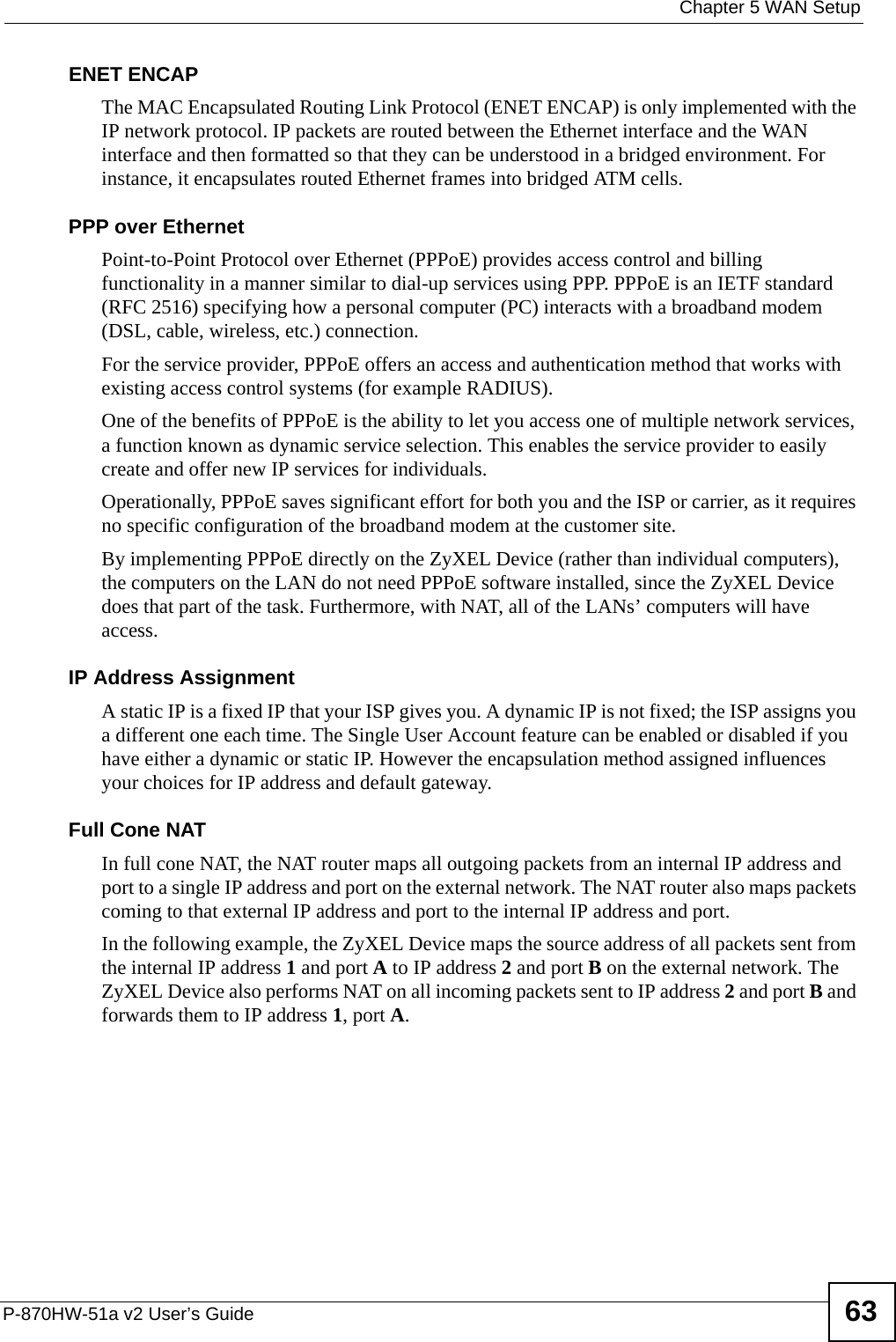  Chapter 5 WAN SetupP-870HW-51a v2 User’s Guide 63ENET ENCAPThe MAC Encapsulated Routing Link Protocol (ENET ENCAP) is only implemented with the IP network protocol. IP packets are routed between the Ethernet interface and the WAN interface and then formatted so that they can be understood in a bridged environment. For instance, it encapsulates routed Ethernet frames into bridged ATM cells. PPP over EthernetPoint-to-Point Protocol over Ethernet (PPPoE) provides access control and billing functionality in a manner similar to dial-up services using PPP. PPPoE is an IETF standard (RFC 2516) specifying how a personal computer (PC) interacts with a broadband modem (DSL, cable, wireless, etc.) connection. For the service provider, PPPoE offers an access and authentication method that works with existing access control systems (for example RADIUS).One of the benefits of PPPoE is the ability to let you access one of multiple network services, a function known as dynamic service selection. This enables the service provider to easily create and offer new IP services for individuals.Operationally, PPPoE saves significant effort for both you and the ISP or carrier, as it requires no specific configuration of the broadband modem at the customer site.By implementing PPPoE directly on the ZyXEL Device (rather than individual computers), the computers on the LAN do not need PPPoE software installed, since the ZyXEL Device does that part of the task. Furthermore, with NAT, all of the LANs’ computers will have access.IP Address AssignmentA static IP is a fixed IP that your ISP gives you. A dynamic IP is not fixed; the ISP assigns you a different one each time. The Single User Account feature can be enabled or disabled if you have either a dynamic or static IP. However the encapsulation method assigned influences your choices for IP address and default gateway.Full Cone NATIn full cone NAT, the NAT router maps all outgoing packets from an internal IP address and port to a single IP address and port on the external network. The NAT router also maps packets coming to that external IP address and port to the internal IP address and port.In the following example, the ZyXEL Device maps the source address of all packets sent from the internal IP address 1 and port A to IP address 2 and port B on the external network. The ZyXEL Device also performs NAT on all incoming packets sent to IP address 2 and port B and forwards them to IP address 1, port A.