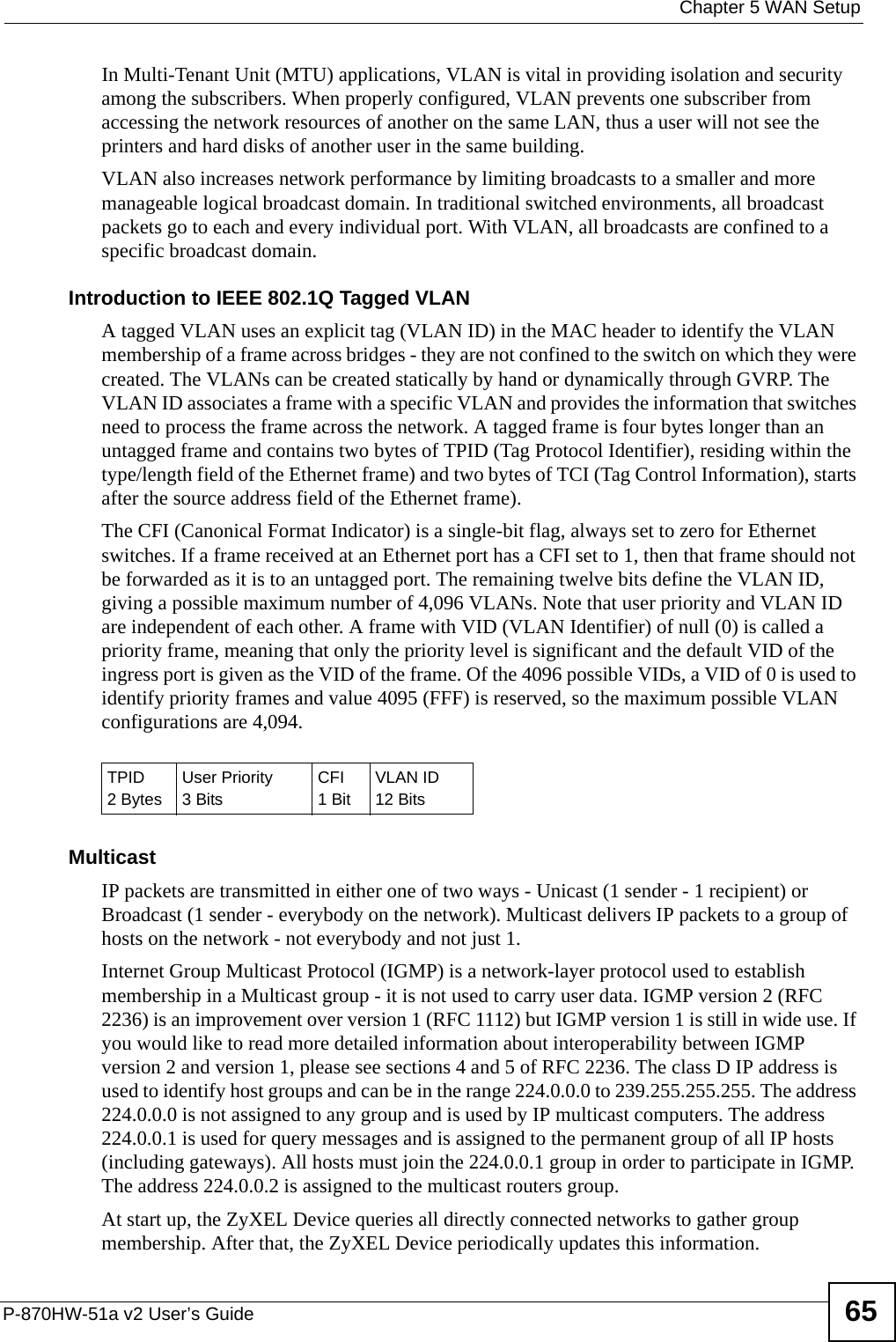  Chapter 5 WAN SetupP-870HW-51a v2 User’s Guide 65In Multi-Tenant Unit (MTU) applications, VLAN is vital in providing isolation and security among the subscribers. When properly configured, VLAN prevents one subscriber from accessing the network resources of another on the same LAN, thus a user will not see the printers and hard disks of another user in the same building. VLAN also increases network performance by limiting broadcasts to a smaller and more manageable logical broadcast domain. In traditional switched environments, all broadcast packets go to each and every individual port. With VLAN, all broadcasts are confined to a specific broadcast domain. Introduction to IEEE 802.1Q Tagged VLAN A tagged VLAN uses an explicit tag (VLAN ID) in the MAC header to identify the VLAN membership of a frame across bridges - they are not confined to the switch on which they were created. The VLANs can be created statically by hand or dynamically through GVRP. The VLAN ID associates a frame with a specific VLAN and provides the information that switches need to process the frame across the network. A tagged frame is four bytes longer than an untagged frame and contains two bytes of TPID (Tag Protocol Identifier), residing within the type/length field of the Ethernet frame) and two bytes of TCI (Tag Control Information), starts after the source address field of the Ethernet frame). The CFI (Canonical Format Indicator) is a single-bit flag, always set to zero for Ethernet switches. If a frame received at an Ethernet port has a CFI set to 1, then that frame should not be forwarded as it is to an untagged port. The remaining twelve bits define the VLAN ID, giving a possible maximum number of 4,096 VLANs. Note that user priority and VLAN ID are independent of each other. A frame with VID (VLAN Identifier) of null (0) is called a priority frame, meaning that only the priority level is significant and the default VID of the ingress port is given as the VID of the frame. Of the 4096 possible VIDs, a VID of 0 is used to identify priority frames and value 4095 (FFF) is reserved, so the maximum possible VLAN configurations are 4,094. MulticastIP packets are transmitted in either one of two ways - Unicast (1 sender - 1 recipient) or Broadcast (1 sender - everybody on the network). Multicast delivers IP packets to a group of hosts on the network - not everybody and not just 1. Internet Group Multicast Protocol (IGMP) is a network-layer protocol used to establish membership in a Multicast group - it is not used to carry user data. IGMP version 2 (RFC 2236) is an improvement over version 1 (RFC 1112) but IGMP version 1 is still in wide use. If you would like to read more detailed information about interoperability between IGMP version 2 and version 1, please see sections 4 and 5 of RFC 2236. The class D IP address is used to identify host groups and can be in the range 224.0.0.0 to 239.255.255.255. The address 224.0.0.0 is not assigned to any group and is used by IP multicast computers. The address 224.0.0.1 is used for query messages and is assigned to the permanent group of all IP hosts (including gateways). All hosts must join the 224.0.0.1 group in order to participate in IGMP. The address 224.0.0.2 is assigned to the multicast routers group. At start up, the ZyXEL Device queries all directly connected networks to gather group membership. After that, the ZyXEL Device periodically updates this information.TPID 2 BytesUser Priority 3 BitsCFI1 BitVLAN ID12 Bits