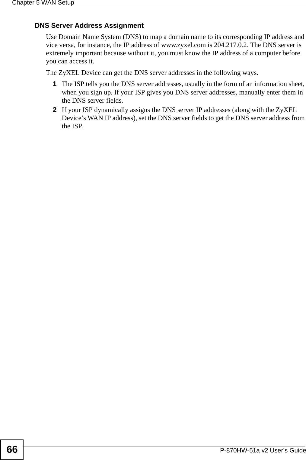 Chapter 5 WAN SetupP-870HW-51a v2 User’s Guide66DNS Server Address AssignmentUse Domain Name System (DNS) to map a domain name to its corresponding IP address and vice versa, for instance, the IP address of www.zyxel.com is 204.217.0.2. The DNS server is extremely important because without it, you must know the IP address of a computer before you can access it. The ZyXEL Device can get the DNS server addresses in the following ways.1The ISP tells you the DNS server addresses, usually in the form of an information sheet, when you sign up. If your ISP gives you DNS server addresses, manually enter them in the DNS server fields.2If your ISP dynamically assigns the DNS server IP addresses (along with the ZyXEL Device’s WAN IP address), set the DNS server fields to get the DNS server address from the ISP. 