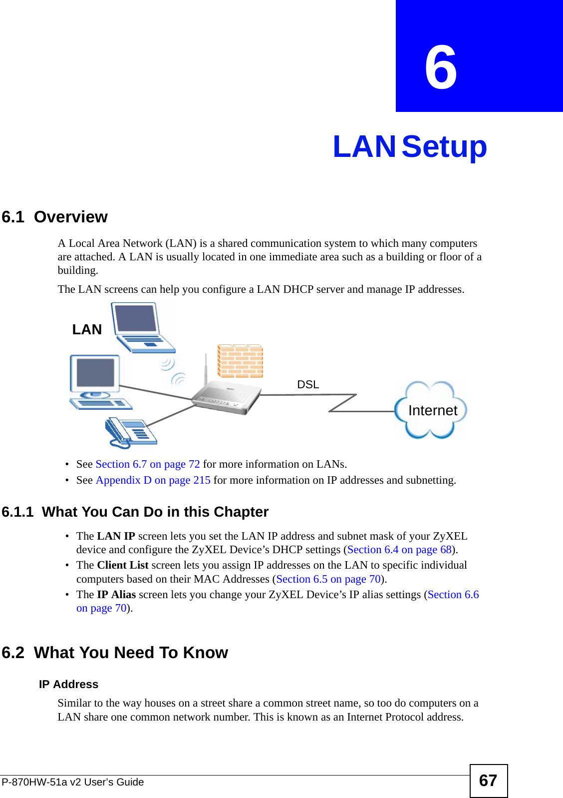 P-870HW-51a v2 User’s Guide 67CHAPTER  6 LAN Setup6.1  Overview  A Local Area Network (LAN) is a shared communication system to which many computers are attached. A LAN is usually located in one immediate area such as a building or floor of a building.The LAN screens can help you configure a LAN DHCP server and manage IP addresses.• See Section 6.7 on page 72 for more information on LANs.• See Appendix D on page 215 for more information on IP addresses and subnetting.6.1.1  What You Can Do in this Chapter•The LAN IP screen lets you set the LAN IP address and subnet mask of your ZyXEL device and configure the ZyXEL Device’s DHCP settings (Section 6.4 on page 68).•The Client List screen lets you assign IP addresses on the LAN to specific individual computers based on their MAC Addresses (Section 6.5 on page 70). •The IP Alias screen lets you change your ZyXEL Device’s IP alias settings (Section 6.6 on page 70).6.2  What You Need To KnowIP AddressSimilar to the way houses on a street share a common street name, so too do computers on a LAN share one common network number. This is known as an Internet Protocol address.InternetDSLLAN