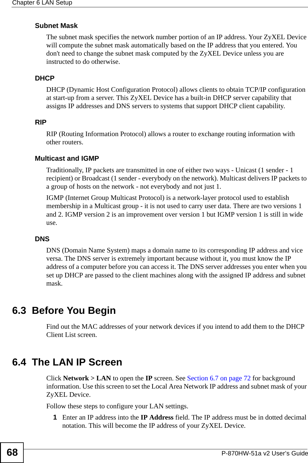 Chapter 6 LAN SetupP-870HW-51a v2 User’s Guide68Subnet MaskThe subnet mask specifies the network number portion of an IP address. Your ZyXEL Device will compute the subnet mask automatically based on the IP address that you entered. You don&apos;t need to change the subnet mask computed by the ZyXEL Device unless you are instructed to do otherwise.DHCPDHCP (Dynamic Host Configuration Protocol) allows clients to obtain TCP/IP configuration at start-up from a server. This ZyXEL Device has a built-in DHCP server capability that assigns IP addresses and DNS servers to systems that support DHCP client capability.RIPRIP (Routing Information Protocol) allows a router to exchange routing information with other routers.Multicast and IGMPTraditionally, IP packets are transmitted in one of either two ways - Unicast (1 sender - 1 recipient) or Broadcast (1 sender - everybody on the network). Multicast delivers IP packets to a group of hosts on the network - not everybody and not just 1.IGMP (Internet Group Multicast Protocol) is a network-layer protocol used to establish membership in a Multicast group - it is not used to carry user data. There are two versions 1 and 2. IGMP version 2 is an improvement over version 1 but IGMP version 1 is still in wide use.DNSDNS (Domain Name System) maps a domain name to its corresponding IP address and vice versa. The DNS server is extremely important because without it, you must know the IP address of a computer before you can access it. The DNS server addresses you enter when you set up DHCP are passed to the client machines along with the assigned IP address and subnet mask.6.3  Before You BeginFind out the MAC addresses of your network devices if you intend to add them to the DHCP Client List screen.6.4  The LAN IP Screen Click Network &gt; LAN to open the IP screen. See Section 6.7 on page 72 for background information. Use this screen to set the Local Area Network IP address and subnet mask of your ZyXEL Device.Follow these steps to configure your LAN settings.1Enter an IP address into the IP Address field. The IP address must be in dotted decimal notation. This will become the IP address of your ZyXEL Device.