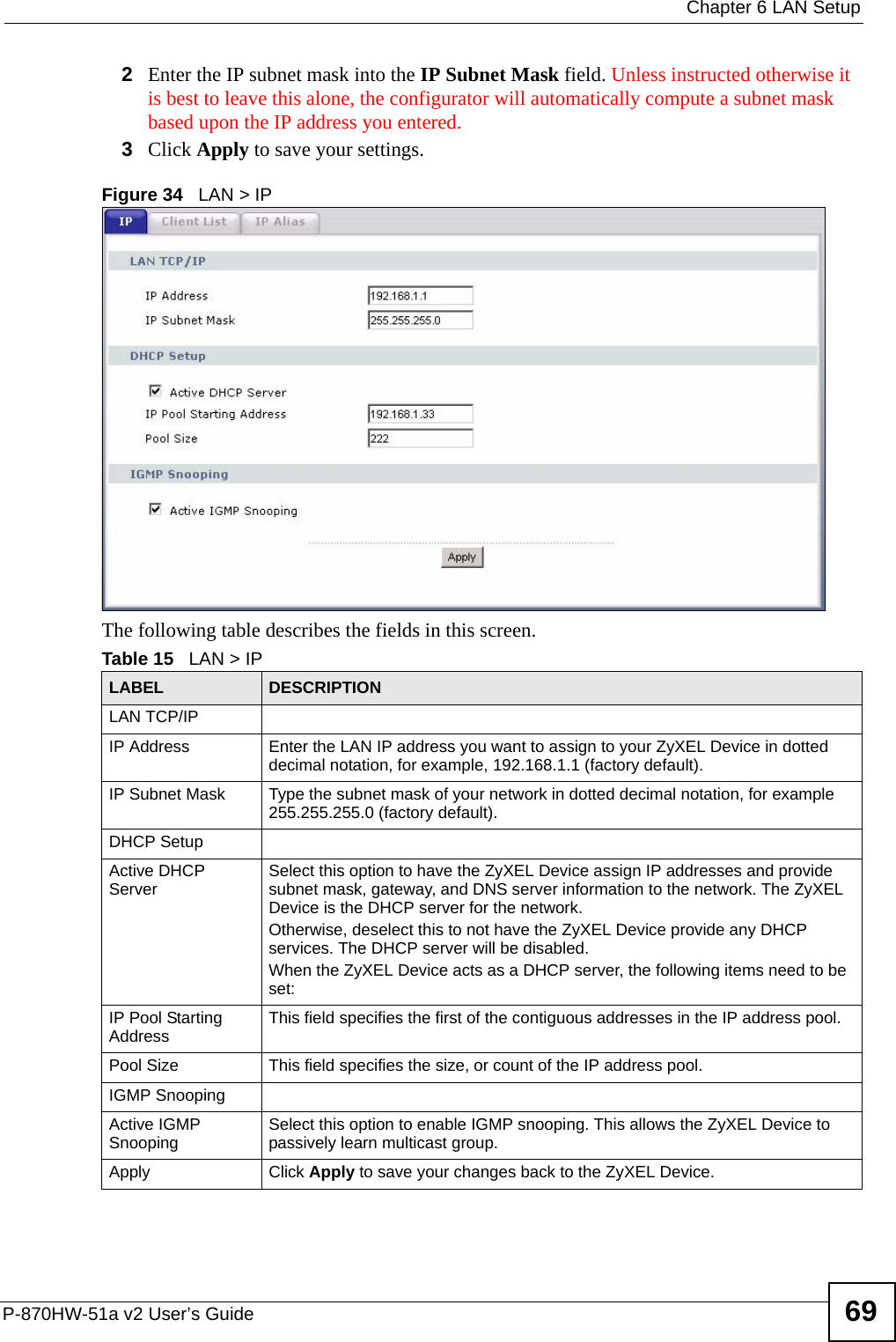  Chapter 6 LAN SetupP-870HW-51a v2 User’s Guide 692Enter the IP subnet mask into the IP Subnet Mask field. Unless instructed otherwise it is best to leave this alone, the configurator will automatically compute a subnet mask based upon the IP address you entered.3Click Apply to save your settings.Figure 34   LAN &gt; IPThe following table describes the fields in this screen.  Table 15   LAN &gt; IPLABEL DESCRIPTIONLAN TCP/IPIP Address Enter the LAN IP address you want to assign to your ZyXEL Device in dotted decimal notation, for example, 192.168.1.1 (factory default). IP Subnet Mask  Type the subnet mask of your network in dotted decimal notation, for example 255.255.255.0 (factory default).DHCP SetupActive DHCP Server Select this option to have the ZyXEL Device assign IP addresses and provide subnet mask, gateway, and DNS server information to the network. The ZyXEL Device is the DHCP server for the network.Otherwise, deselect this to not have the ZyXEL Device provide any DHCP services. The DHCP server will be disabled. When the ZyXEL Device acts as a DHCP server, the following items need to be set: IP Pool Starting Address This field specifies the first of the contiguous addresses in the IP address pool.Pool Size This field specifies the size, or count of the IP address pool.IGMP SnoopingActive IGMP Snooping Select this option to enable IGMP snooping. This allows the ZyXEL Device to passively learn multicast group.Apply Click Apply to save your changes back to the ZyXEL Device.