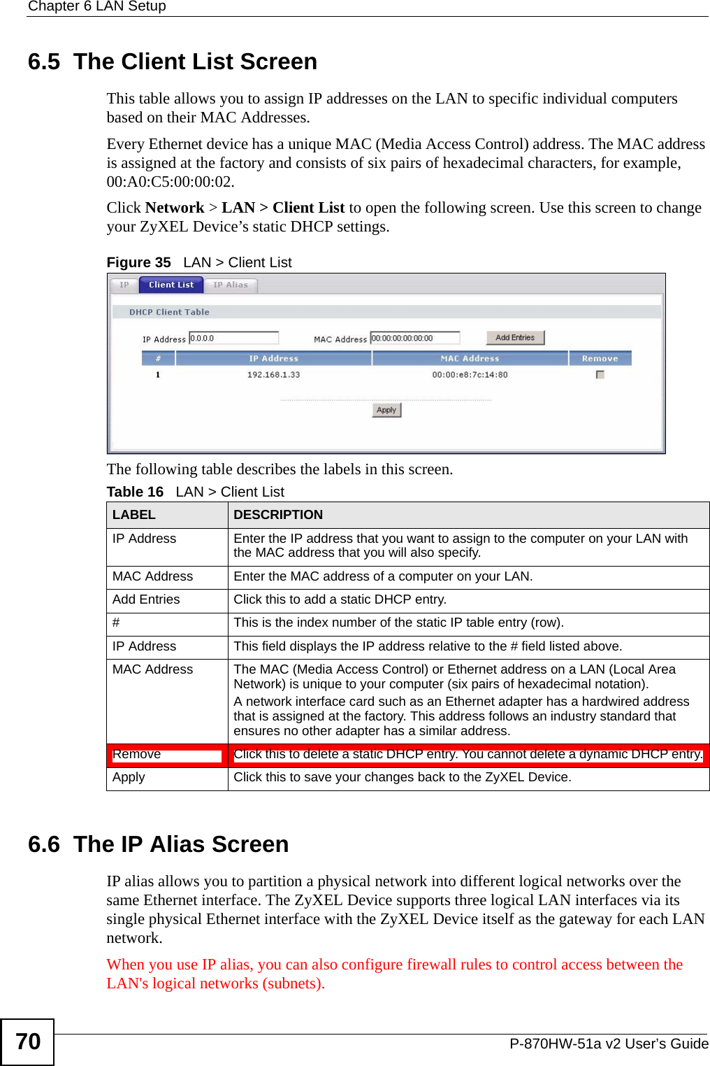 Chapter 6 LAN SetupP-870HW-51a v2 User’s Guide706.5  The Client List ScreenThis table allows you to assign IP addresses on the LAN to specific individual computers based on their MAC Addresses. Every Ethernet device has a unique MAC (Media Access Control) address. The MAC address is assigned at the factory and consists of six pairs of hexadecimal characters, for example, 00:A0:C5:00:00:02.Click Network &gt; LAN &gt; Client List to open the following screen. Use this screen to change your ZyXEL Device’s static DHCP settings.Figure 35   LAN &gt; Client List The following table describes the labels in this screen.6.6  The IP Alias ScreenIP alias allows you to partition a physical network into different logical networks over the same Ethernet interface. The ZyXEL Device supports three logical LAN interfaces via its single physical Ethernet interface with the ZyXEL Device itself as the gateway for each LAN network.When you use IP alias, you can also configure firewall rules to control access between the LAN&apos;s logical networks (subnets).Table 16   LAN &gt; Client ListLABEL DESCRIPTIONIP Address Enter the IP address that you want to assign to the computer on your LAN with the MAC address that you will also specify.MAC Address Enter the MAC address of a computer on your LAN.Add Entries Click this to add a static DHCP entry. # This is the index number of the static IP table entry (row).IP Address This field displays the IP address relative to the # field listed above.MAC Address The MAC (Media Access Control) or Ethernet address on a LAN (Local Area Network) is unique to your computer (six pairs of hexadecimal notation).A network interface card such as an Ethernet adapter has a hardwired address that is assigned at the factory. This address follows an industry standard that ensures no other adapter has a similar address.Remove Click this to delete a static DHCP entry. You cannot delete a dynamic DHCP entry.Apply Click this to save your changes back to the ZyXEL Device.