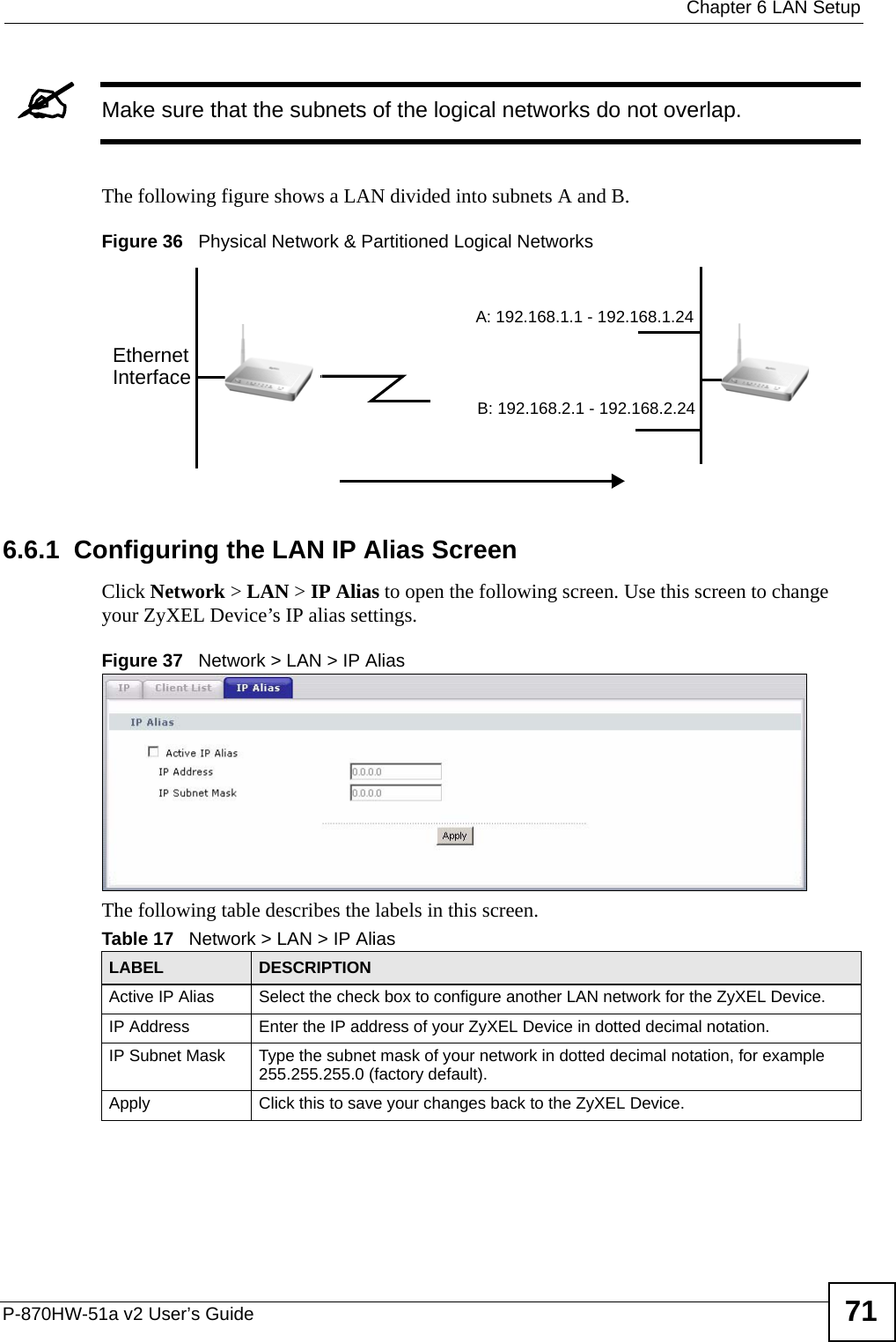  Chapter 6 LAN SetupP-870HW-51a v2 User’s Guide 71&quot;Make sure that the subnets of the logical networks do not overlap.The following figure shows a LAN divided into subnets A and B.Figure 36   Physical Network &amp; Partitioned Logical Networks6.6.1  Configuring the LAN IP Alias ScreenClick Network &gt; LAN &gt; IP Alias to open the following screen. Use this screen to change your ZyXEL Device’s IP alias settings.Figure 37   Network &gt; LAN &gt; IP AliasThe following table describes the labels in this screen. EthernetInterfaceA: 192.168.1.1 - 192.168.1.24B: 192.168.2.1 - 192.168.2.24Table 17   Network &gt; LAN &gt; IP Alias LABEL DESCRIPTIONActive IP Alias  Select the check box to configure another LAN network for the ZyXEL Device.IP Address Enter the IP address of your ZyXEL Device in dotted decimal notation. IP Subnet Mask Type the subnet mask of your network in dotted decimal notation, for example 255.255.255.0 (factory default).Apply Click this to save your changes back to the ZyXEL Device.