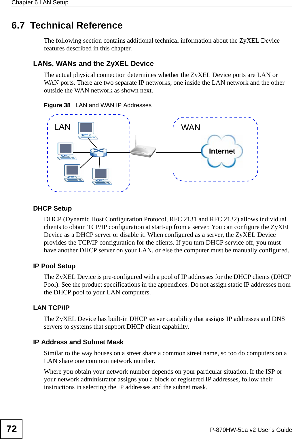 Chapter 6 LAN SetupP-870HW-51a v2 User’s Guide726.7  Technical ReferenceThe following section contains additional technical information about the ZyXEL Device features described in this chapter.LANs, WANs and the ZyXEL DeviceThe actual physical connection determines whether the ZyXEL Device ports are LAN or WAN ports. There are two separate IP networks, one inside the LAN network and the other outside the WAN network as shown next.Figure 38   LAN and WAN IP AddressesDHCP SetupDHCP (Dynamic Host Configuration Protocol, RFC 2131 and RFC 2132) allows individual clients to obtain TCP/IP configuration at start-up from a server. You can configure the ZyXEL Device as a DHCP server or disable it. When configured as a server, the ZyXEL Device provides the TCP/IP configuration for the clients. If you turn DHCP service off, you must have another DHCP server on your LAN, or else the computer must be manually configured. IP Pool SetupThe ZyXEL Device is pre-configured with a pool of IP addresses for the DHCP clients (DHCP Pool). See the product specifications in the appendices. Do not assign static IP addresses from the DHCP pool to your LAN computers.LAN TCP/IP The ZyXEL Device has built-in DHCP server capability that assigns IP addresses and DNS servers to systems that support DHCP client capability.IP Address and Subnet MaskSimilar to the way houses on a street share a common street name, so too do computers on a LAN share one common network number.Where you obtain your network number depends on your particular situation. If the ISP or your network administrator assigns you a block of registered IP addresses, follow their instructions in selecting the IP addresses and the subnet mask.InternetWANLAN