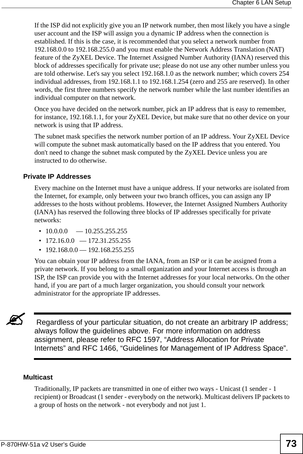  Chapter 6 LAN SetupP-870HW-51a v2 User’s Guide 73If the ISP did not explicitly give you an IP network number, then most likely you have a single user account and the ISP will assign you a dynamic IP address when the connection is established. If this is the case, it is recommended that you select a network number from 192.168.0.0 to 192.168.255.0 and you must enable the Network Address Translation (NAT) feature of the ZyXEL Device. The Internet Assigned Number Authority (IANA) reserved this block of addresses specifically for private use; please do not use any other number unless you are told otherwise. Let&apos;s say you select 192.168.1.0 as the network number; which covers 254 individual addresses, from 192.168.1.1 to 192.168.1.254 (zero and 255 are reserved). In other words, the first three numbers specify the network number while the last number identifies an individual computer on that network.Once you have decided on the network number, pick an IP address that is easy to remember, for instance, 192.168.1.1, for your ZyXEL Device, but make sure that no other device on your network is using that IP address.The subnet mask specifies the network number portion of an IP address. Your ZyXEL Device will compute the subnet mask automatically based on the IP address that you entered. You don&apos;t need to change the subnet mask computed by the ZyXEL Device unless you are instructed to do otherwise.Private IP AddressesEvery machine on the Internet must have a unique address. If your networks are isolated from the Internet, for example, only between your two branch offices, you can assign any IP addresses to the hosts without problems. However, the Internet Assigned Numbers Authority (IANA) has reserved the following three blocks of IP addresses specifically for private networks:• 10.0.0.0     — 10.255.255.255• 172.16.0.0   — 172.31.255.255• 192.168.0.0 — 192.168.255.255You can obtain your IP address from the IANA, from an ISP or it can be assigned from a private network. If you belong to a small organization and your Internet access is through an ISP, the ISP can provide you with the Internet addresses for your local networks. On the other hand, if you are part of a much larger organization, you should consult your network administrator for the appropriate IP addresses.&quot; Regardless of your particular situation, do not create an arbitrary IP address; always follow the guidelines above. For more information on address assignment, please refer to RFC 1597, “Address Allocation for Private Internets” and RFC 1466, “Guidelines for Management of IP Address Space”.MulticastTraditionally, IP packets are transmitted in one of either two ways - Unicast (1 sender - 1 recipient) or Broadcast (1 sender - everybody on the network). Multicast delivers IP packets to a group of hosts on the network - not everybody and not just 1. 