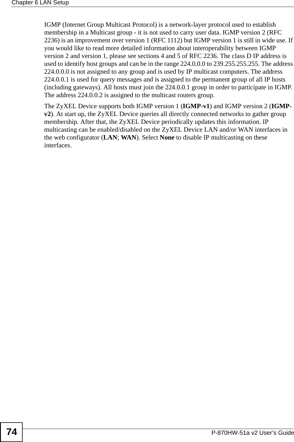 Chapter 6 LAN SetupP-870HW-51a v2 User’s Guide74IGMP (Internet Group Multicast Protocol) is a network-layer protocol used to establish membership in a Multicast group - it is not used to carry user data. IGMP version 2 (RFC 2236) is an improvement over version 1 (RFC 1112) but IGMP version 1 is still in wide use. If you would like to read more detailed information about interoperability between IGMP version 2 and version 1, please see sections 4 and 5 of RFC 2236. The class D IP address is used to identify host groups and can be in the range 224.0.0.0 to 239.255.255.255. The address 224.0.0.0 is not assigned to any group and is used by IP multicast computers. The address 224.0.0.1 is used for query messages and is assigned to the permanent group of all IP hosts (including gateways). All hosts must join the 224.0.0.1 group in order to participate in IGMP. The address 224.0.0.2 is assigned to the multicast routers group. The ZyXEL Device supports both IGMP version 1 (IGMP-v1) and IGMP version 2 (IGMP-v2). At start up, the ZyXEL Device queries all directly connected networks to gather group membership. After that, the ZyXEL Device periodically updates this information. IP multicasting can be enabled/disabled on the ZyXEL Device LAN and/or WAN interfaces in the web configurator (LAN; WAN). Select None to disable IP multicasting on these interfaces.