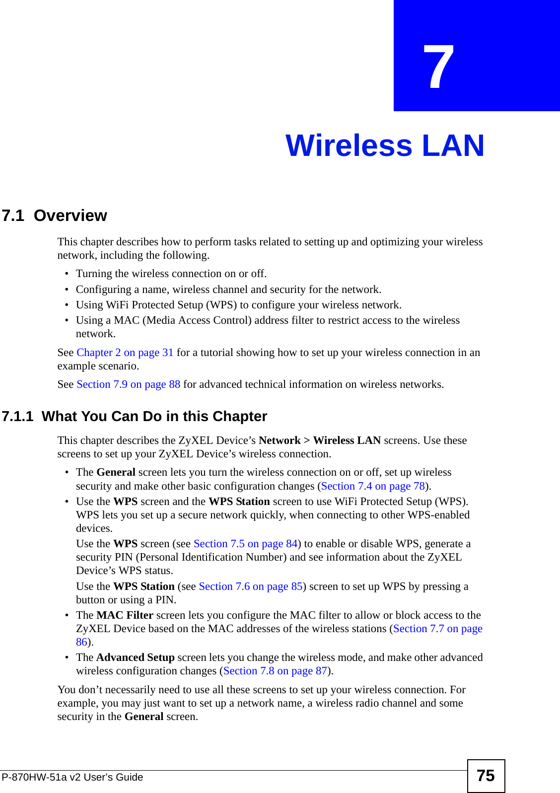 P-870HW-51a v2 User’s Guide 75CHAPTER  7 Wireless LAN7.1  Overview This chapter describes how to perform tasks related to setting up and optimizing your wireless network, including the following.• Turning the wireless connection on or off.• Configuring a name, wireless channel and security for the network.• Using WiFi Protected Setup (WPS) to configure your wireless network.• Using a MAC (Media Access Control) address filter to restrict access to the wireless network.See Chapter 2 on page 31 for a tutorial showing how to set up your wireless connection in an example scenario.See Section 7.9 on page 88 for advanced technical information on wireless networks.7.1.1  What You Can Do in this ChapterThis chapter describes the ZyXEL Device’s Network &gt; Wireless LAN screens. Use these screens to set up your ZyXEL Device’s wireless connection.•The General screen lets you turn the wireless connection on or off, set up wireless security and make other basic configuration changes (Section 7.4 on page 78).• Use the WPS screen and the WPS Station screen to use WiFi Protected Setup (WPS). WPS lets you set up a secure network quickly, when connecting to other WPS-enabled devices. Use the WPS screen (see Section 7.5 on page 84) to enable or disable WPS, generate a security PIN (Personal Identification Number) and see information about the ZyXEL Device’s WPS status.Use the WPS Station (see Section 7.6 on page 85) screen to set up WPS by pressing a button or using a PIN.•The MAC Filter screen lets you configure the MAC filter to allow or block access to the ZyXEL Device based on the MAC addresses of the wireless stations (Section 7.7 on page 86).•The Advanced Setup screen lets you change the wireless mode, and make other advanced wireless configuration changes (Section 7.8 on page 87).You don’t necessarily need to use all these screens to set up your wireless connection. For example, you may just want to set up a network name, a wireless radio channel and some security in the General screen.