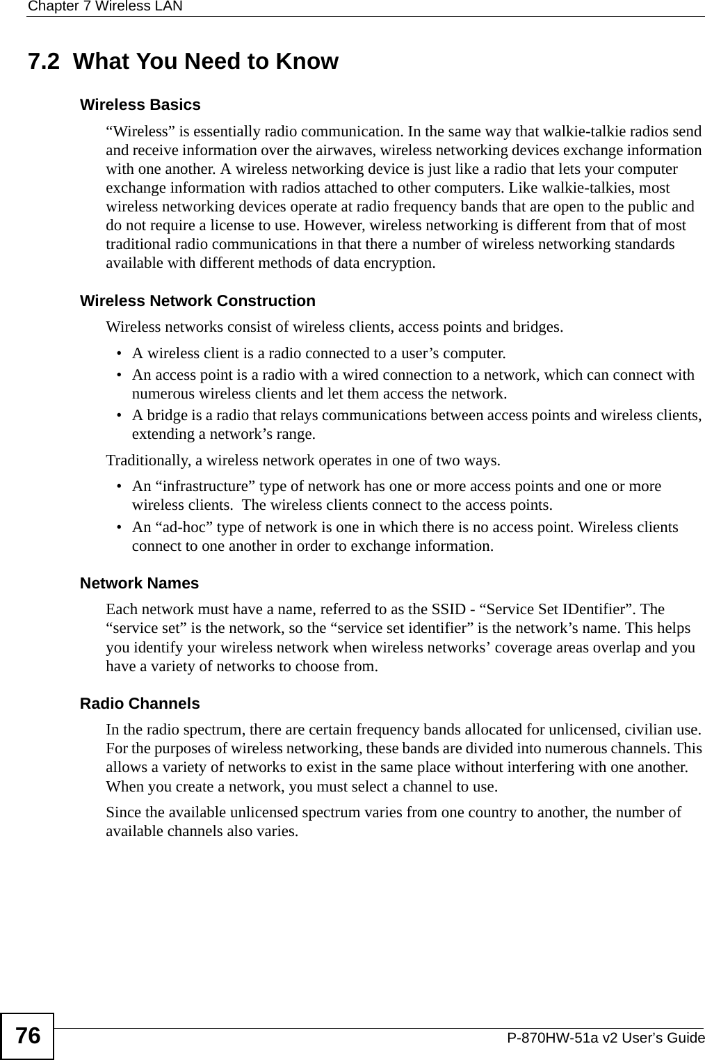 Chapter 7 Wireless LANP-870HW-51a v2 User’s Guide767.2  What You Need to KnowWireless Basics“Wireless” is essentially radio communication. In the same way that walkie-talkie radios send and receive information over the airwaves, wireless networking devices exchange information with one another. A wireless networking device is just like a radio that lets your computer exchange information with radios attached to other computers. Like walkie-talkies, most wireless networking devices operate at radio frequency bands that are open to the public and do not require a license to use. However, wireless networking is different from that of most traditional radio communications in that there a number of wireless networking standards available with different methods of data encryption.Wireless Network ConstructionWireless networks consist of wireless clients, access points and bridges. • A wireless client is a radio connected to a user’s computer. • An access point is a radio with a wired connection to a network, which can connect with numerous wireless clients and let them access the network. • A bridge is a radio that relays communications between access points and wireless clients, extending a network’s range. Traditionally, a wireless network operates in one of two ways.• An “infrastructure” type of network has one or more access points and one or more wireless clients.  The wireless clients connect to the access points.• An “ad-hoc” type of network is one in which there is no access point. Wireless clients connect to one another in order to exchange information.Network NamesEach network must have a name, referred to as the SSID - “Service Set IDentifier”. The “service set” is the network, so the “service set identifier” is the network’s name. This helps you identify your wireless network when wireless networks’ coverage areas overlap and you have a variety of networks to choose from. Radio ChannelsIn the radio spectrum, there are certain frequency bands allocated for unlicensed, civilian use. For the purposes of wireless networking, these bands are divided into numerous channels. This allows a variety of networks to exist in the same place without interfering with one another. When you create a network, you must select a channel to use. Since the available unlicensed spectrum varies from one country to another, the number of available channels also varies. 