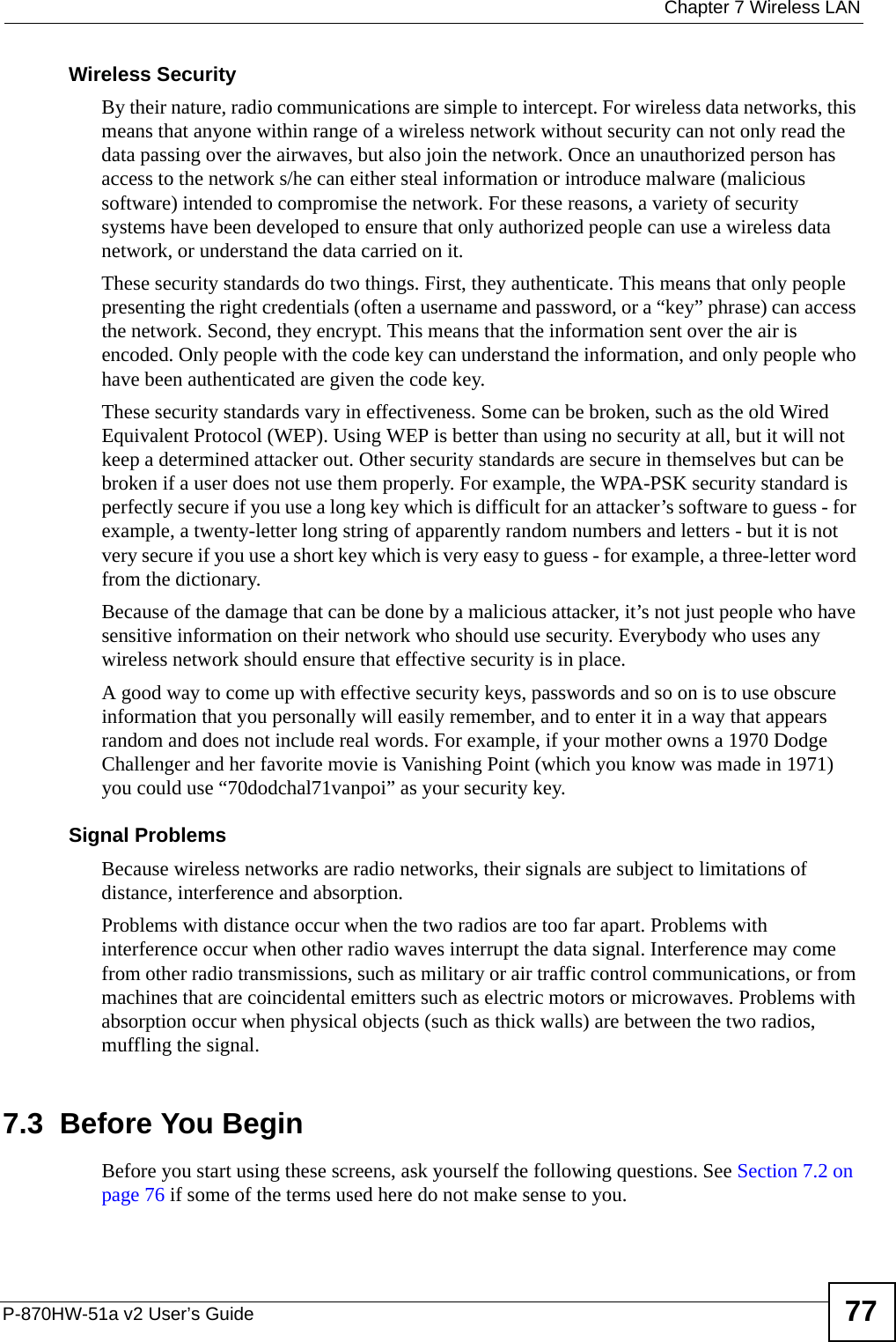  Chapter 7 Wireless LANP-870HW-51a v2 User’s Guide 77Wireless SecurityBy their nature, radio communications are simple to intercept. For wireless data networks, this means that anyone within range of a wireless network without security can not only read the data passing over the airwaves, but also join the network. Once an unauthorized person has access to the network s/he can either steal information or introduce malware (malicious software) intended to compromise the network. For these reasons, a variety of security systems have been developed to ensure that only authorized people can use a wireless data network, or understand the data carried on it.These security standards do two things. First, they authenticate. This means that only people presenting the right credentials (often a username and password, or a “key” phrase) can access the network. Second, they encrypt. This means that the information sent over the air is encoded. Only people with the code key can understand the information, and only people who have been authenticated are given the code key.These security standards vary in effectiveness. Some can be broken, such as the old Wired Equivalent Protocol (WEP). Using WEP is better than using no security at all, but it will not keep a determined attacker out. Other security standards are secure in themselves but can be broken if a user does not use them properly. For example, the WPA-PSK security standard is perfectly secure if you use a long key which is difficult for an attacker’s software to guess - for example, a twenty-letter long string of apparently random numbers and letters - but it is not very secure if you use a short key which is very easy to guess - for example, a three-letter word from the dictionary.Because of the damage that can be done by a malicious attacker, it’s not just people who have sensitive information on their network who should use security. Everybody who uses any wireless network should ensure that effective security is in place.A good way to come up with effective security keys, passwords and so on is to use obscure information that you personally will easily remember, and to enter it in a way that appears random and does not include real words. For example, if your mother owns a 1970 Dodge Challenger and her favorite movie is Vanishing Point (which you know was made in 1971) you could use “70dodchal71vanpoi” as your security key.Signal ProblemsBecause wireless networks are radio networks, their signals are subject to limitations of distance, interference and absorption.Problems with distance occur when the two radios are too far apart. Problems with interference occur when other radio waves interrupt the data signal. Interference may come from other radio transmissions, such as military or air traffic control communications, or from machines that are coincidental emitters such as electric motors or microwaves. Problems with absorption occur when physical objects (such as thick walls) are between the two radios, muffling the signal.7.3  Before You BeginBefore you start using these screens, ask yourself the following questions. See Section 7.2 on page 76 if some of the terms used here do not make sense to you.