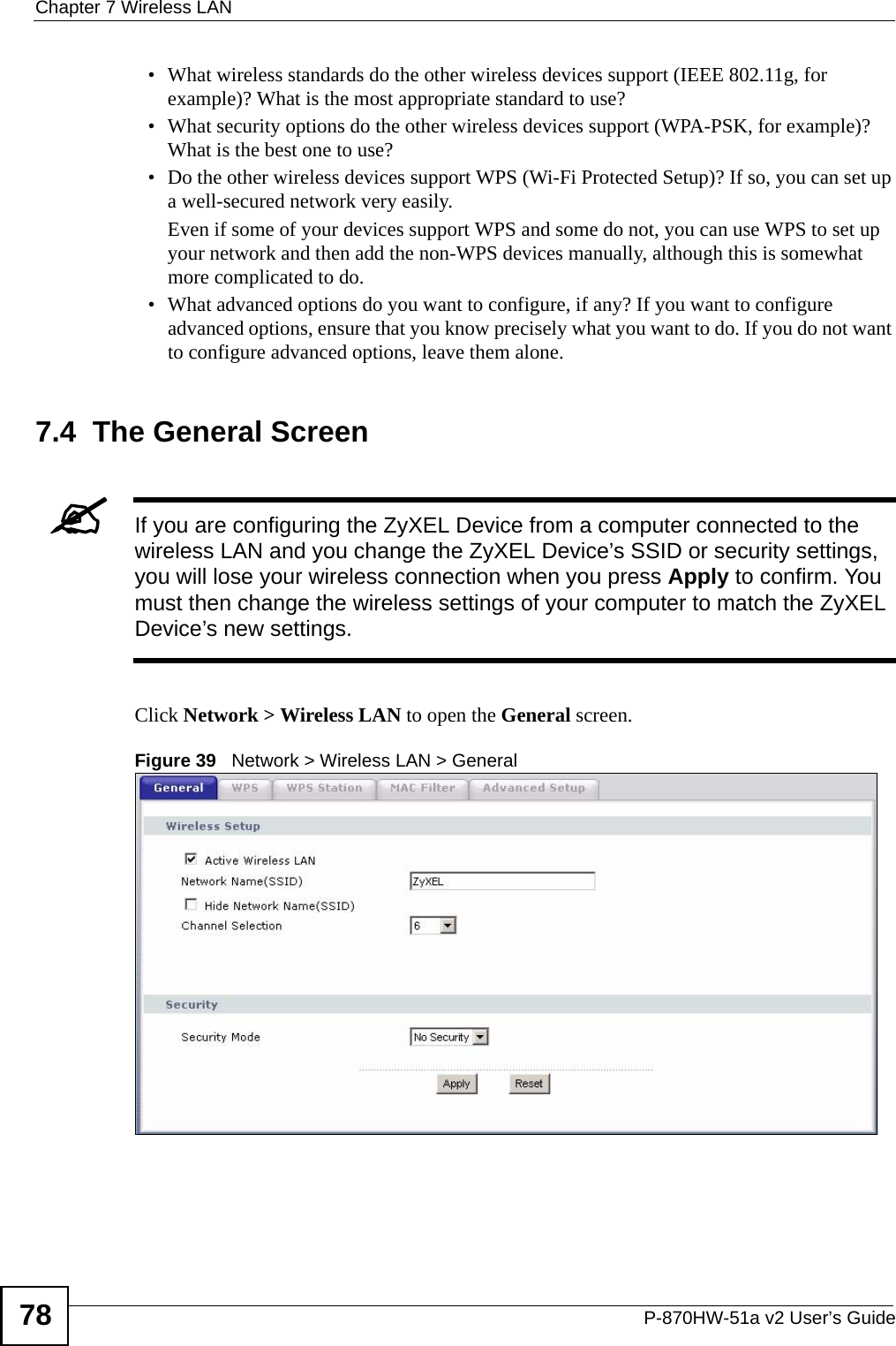 Chapter 7 Wireless LANP-870HW-51a v2 User’s Guide78• What wireless standards do the other wireless devices support (IEEE 802.11g, for example)? What is the most appropriate standard to use?• What security options do the other wireless devices support (WPA-PSK, for example)? What is the best one to use?• Do the other wireless devices support WPS (Wi-Fi Protected Setup)? If so, you can set up a well-secured network very easily. Even if some of your devices support WPS and some do not, you can use WPS to set up your network and then add the non-WPS devices manually, although this is somewhat more complicated to do.• What advanced options do you want to configure, if any? If you want to configure advanced options, ensure that you know precisely what you want to do. If you do not want to configure advanced options, leave them alone.7.4  The General Screen &quot;If you are configuring the ZyXEL Device from a computer connected to the wireless LAN and you change the ZyXEL Device’s SSID or security settings, you will lose your wireless connection when you press Apply to confirm. You must then change the wireless settings of your computer to match the ZyXEL Device’s new settings.Click Network &gt; Wireless LAN to open the General screen.Figure 39   Network &gt; Wireless LAN &gt; General 