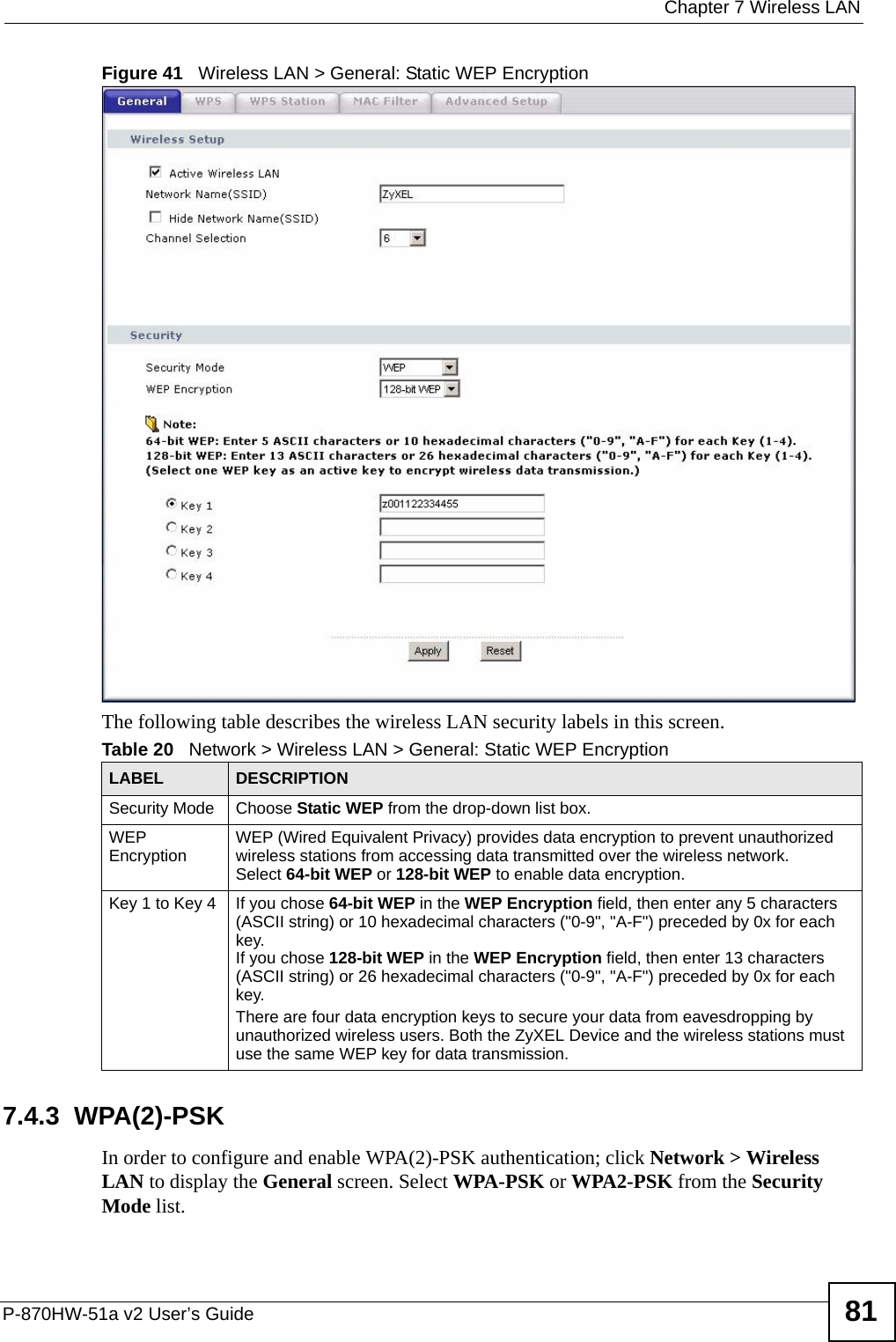  Chapter 7 Wireless LANP-870HW-51a v2 User’s Guide 81Figure 41   Wireless LAN &gt; General: Static WEP EncryptionThe following table describes the wireless LAN security labels in this screen.7.4.3  WPA(2)-PSK In order to configure and enable WPA(2)-PSK authentication; click Network &gt; Wireless LAN to display the General screen. Select WPA-PSK or WPA2-PSK from the Security Mode list.Table 20   Network &gt; Wireless LAN &gt; General: Static WEP EncryptionLABEL DESCRIPTIONSecurity Mode Choose Static WEP from the drop-down list box.WEP Encryption WEP (Wired Equivalent Privacy) provides data encryption to prevent unauthorized wireless stations from accessing data transmitted over the wireless network. Select 64-bit WEP or 128-bit WEP to enable data encryption.  Key 1 to Key 4 If you chose 64-bit WEP in the WEP Encryption field, then enter any 5 characters (ASCII string) or 10 hexadecimal characters (&quot;0-9&quot;, &quot;A-F&quot;) preceded by 0x for each key.If you chose 128-bit WEP in the WEP Encryption field, then enter 13 characters (ASCII string) or 26 hexadecimal characters (&quot;0-9&quot;, &quot;A-F&quot;) preceded by 0x for each key.There are four data encryption keys to secure your data from eavesdropping by unauthorized wireless users. Both the ZyXEL Device and the wireless stations must use the same WEP key for data transmission.