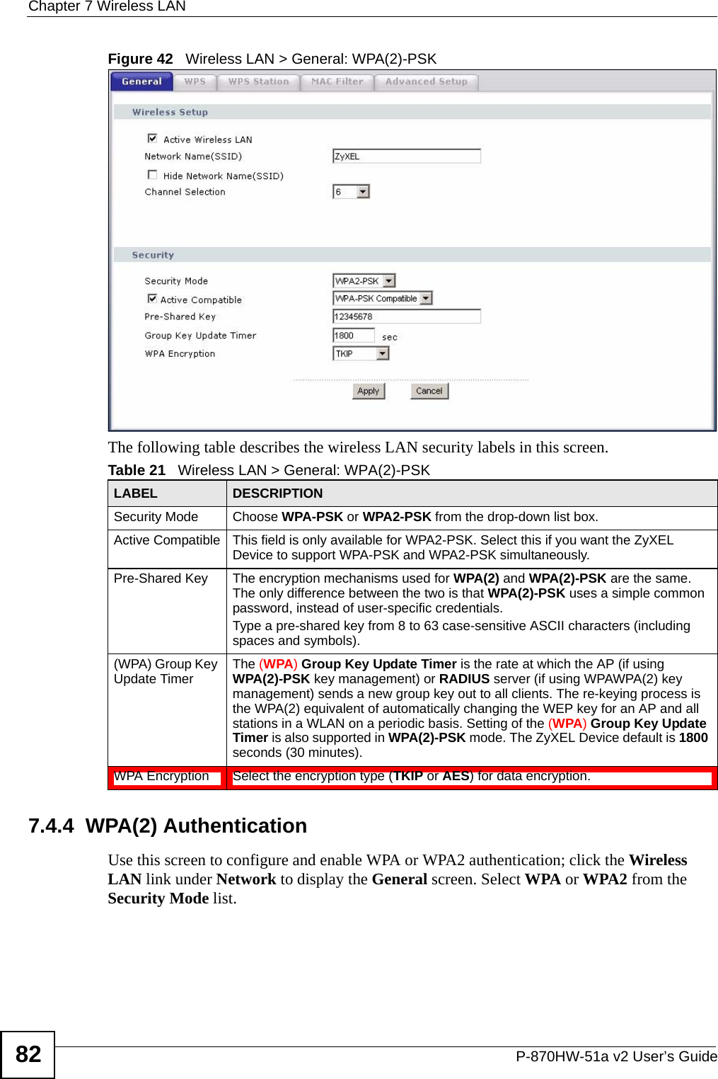 Chapter 7 Wireless LANP-870HW-51a v2 User’s Guide82Figure 42   Wireless LAN &gt; General: WPA(2)-PSKThe following table describes the wireless LAN security labels in this screen.7.4.4  WPA(2) AuthenticationUse this screen to configure and enable WPA or WPA2 authentication; click the Wireless LAN link under Network to display the General screen. Select WPA or WPA2 from the Security Mode list.Table 21   Wireless LAN &gt; General: WPA(2)-PSKLABEL DESCRIPTIONSecurity Mode Choose WPA-PSK or WPA2-PSK from the drop-down list box.Active Compatible This field is only available for WPA2-PSK. Select this if you want the ZyXEL Device to support WPA-PSK and WPA2-PSK simultaneously.Pre-Shared Key  The encryption mechanisms used for WPA(2) and WPA(2)-PSK are the same. The only difference between the two is that WPA(2)-PSK uses a simple common password, instead of user-specific credentials.Type a pre-shared key from 8 to 63 case-sensitive ASCII characters (including spaces and symbols).(WPA) Group Key Update Timer The (WPA) Group Key Update Timer is the rate at which the AP (if using WPA(2)-PSK key management) or RADIUS server (if using WPAWPA(2) key management) sends a new group key out to all clients. The re-keying process is the WPA(2) equivalent of automatically changing the WEP key for an AP and all stations in a WLAN on a periodic basis. Setting of the (WPA) Group Key Update Timer is also supported in WPA(2)-PSK mode. The ZyXEL Device default is 1800 seconds (30 minutes).WPA Encryption Select the encryption type (TKIP or AES) for data encryption.