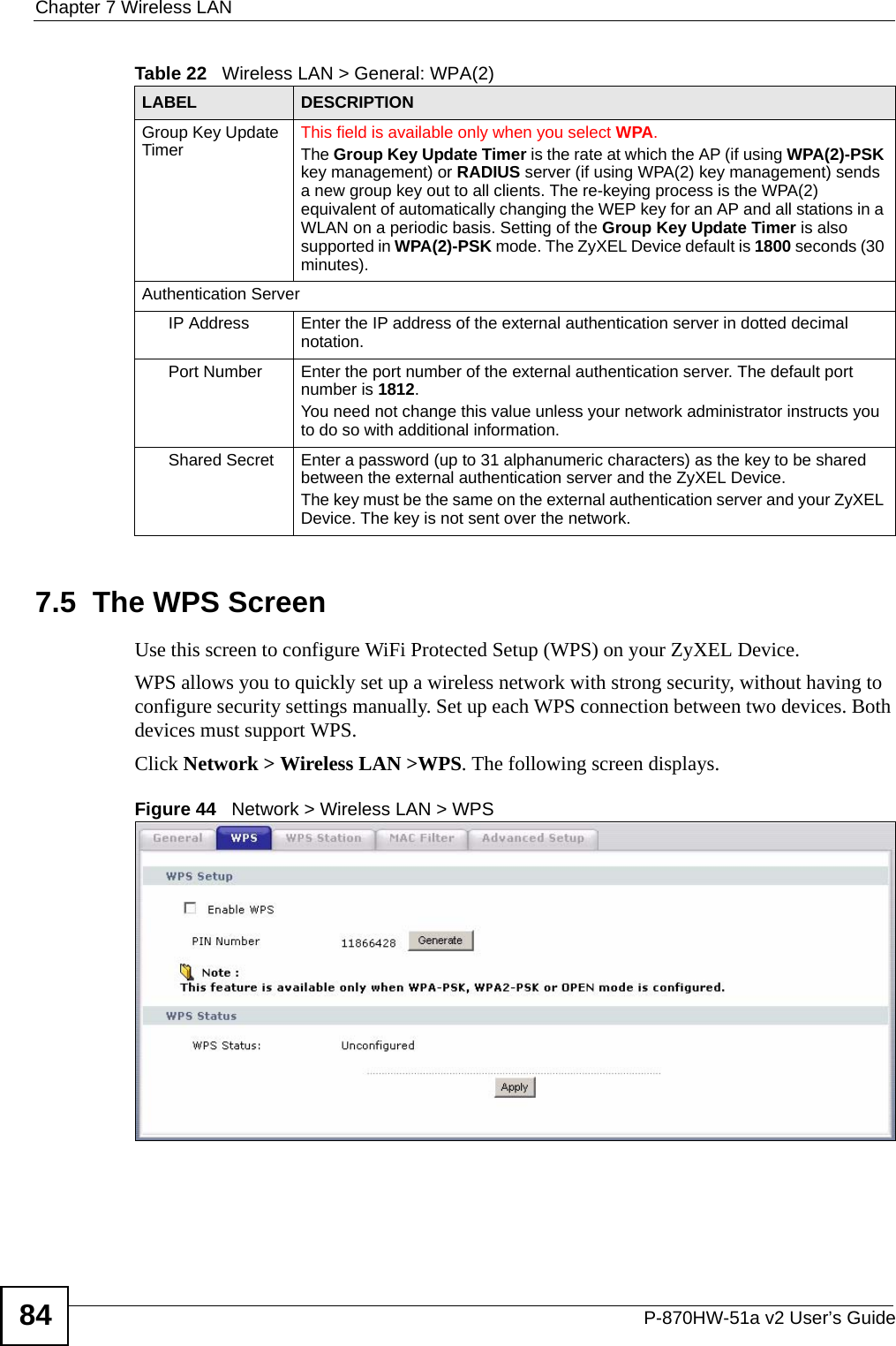 Chapter 7 Wireless LANP-870HW-51a v2 User’s Guide847.5  The WPS Screen Use this screen to configure WiFi Protected Setup (WPS) on your ZyXEL Device.WPS allows you to quickly set up a wireless network with strong security, without having to configure security settings manually. Set up each WPS connection between two devices. Both devices must support WPS. Click Network &gt; Wireless LAN &gt;WPS. The following screen displays.Figure 44   Network &gt; Wireless LAN &gt; WPSGroup Key Update Timer This field is available only when you select WPA.The Group Key Update Timer is the rate at which the AP (if using WPA(2)-PSK key management) or RADIUS server (if using WPA(2) key management) sends a new group key out to all clients. The re-keying process is the WPA(2) equivalent of automatically changing the WEP key for an AP and all stations in a WLAN on a periodic basis. Setting of the Group Key Update Timer is also supported in WPA(2)-PSK mode. The ZyXEL Device default is 1800 seconds (30 minutes).Authentication ServerIP Address Enter the IP address of the external authentication server in dotted decimal notation.Port Number Enter the port number of the external authentication server. The default port number is 1812. You need not change this value unless your network administrator instructs you to do so with additional information. Shared Secret Enter a password (up to 31 alphanumeric characters) as the key to be shared between the external authentication server and the ZyXEL Device.The key must be the same on the external authentication server and your ZyXEL Device. The key is not sent over the network. Table 22   Wireless LAN &gt; General: WPA(2)LABEL DESCRIPTION