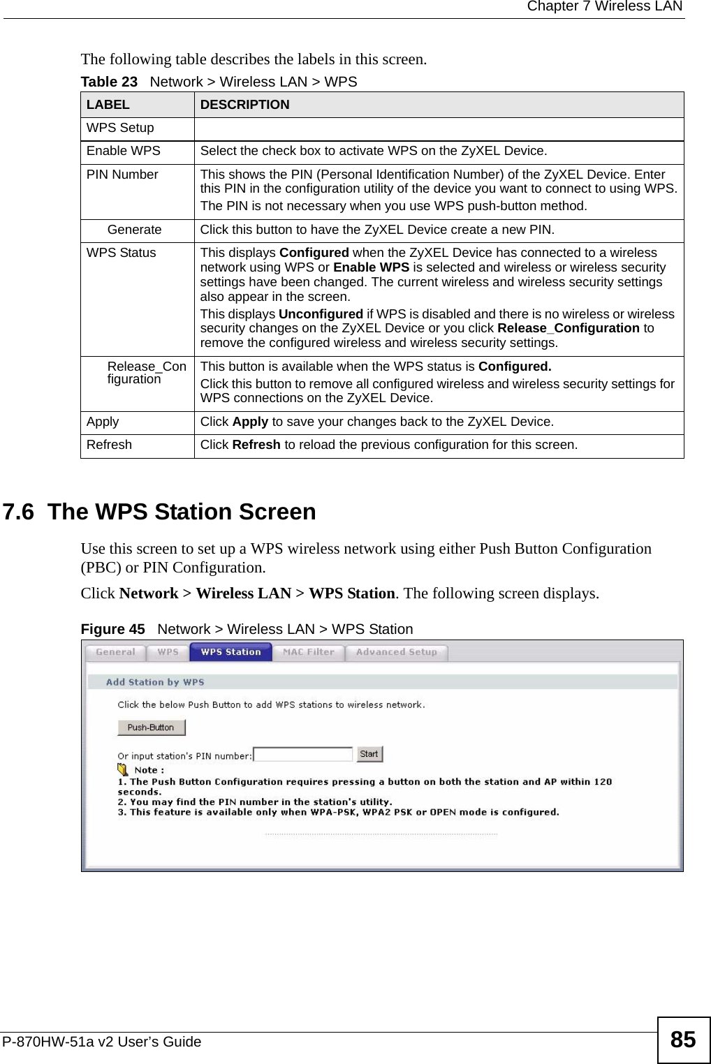  Chapter 7 Wireless LANP-870HW-51a v2 User’s Guide 85The following table describes the labels in this screen.7.6  The WPS Station Screen Use this screen to set up a WPS wireless network using either Push Button Configuration (PBC) or PIN Configuration.Click Network &gt; Wireless LAN &gt; WPS Station. The following screen displays.Figure 45   Network &gt; Wireless LAN &gt; WPS StationTable 23   Network &gt; Wireless LAN &gt; WPSLABEL DESCRIPTIONWPS SetupEnable WPS Select the check box to activate WPS on the ZyXEL Device.PIN Number This shows the PIN (Personal Identification Number) of the ZyXEL Device. Enter this PIN in the configuration utility of the device you want to connect to using WPS.The PIN is not necessary when you use WPS push-button method.Generate Click this button to have the ZyXEL Device create a new PIN. WPS Status This displays Configured when the ZyXEL Device has connected to a wireless network using WPS or Enable WPS is selected and wireless or wireless security settings have been changed. The current wireless and wireless security settings also appear in the screen.This displays Unconfigured if WPS is disabled and there is no wireless or wireless security changes on the ZyXEL Device or you click Release_Configuration to remove the configured wireless and wireless security settings.Release_Configuration This button is available when the WPS status is Configured.Click this button to remove all configured wireless and wireless security settings for WPS connections on the ZyXEL Device.Apply Click Apply to save your changes back to the ZyXEL Device.Refresh Click Refresh to reload the previous configuration for this screen.