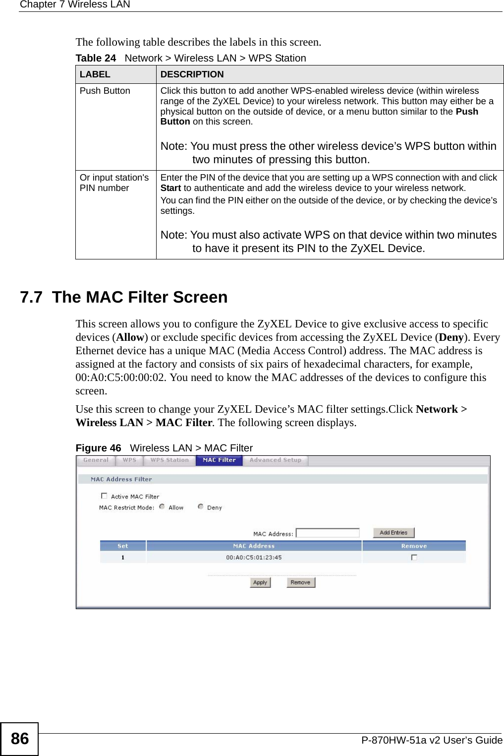 Chapter 7 Wireless LANP-870HW-51a v2 User’s Guide86The following table describes the labels in this screen.7.7  The MAC Filter Screen     This screen allows you to configure the ZyXEL Device to give exclusive access to specific devices (Allow) or exclude specific devices from accessing the ZyXEL Device (Deny). Every Ethernet device has a unique MAC (Media Access Control) address. The MAC address is assigned at the factory and consists of six pairs of hexadecimal characters, for example, 00:A0:C5:00:00:02. You need to know the MAC addresses of the devices to configure this screen.Use this screen to change your ZyXEL Device’s MAC filter settings.Click Network &gt; Wireless LAN &gt; MAC Filter. The following screen displays.Figure 46   Wireless LAN &gt; MAC FilterTable 24   Network &gt; Wireless LAN &gt; WPS StationLABEL DESCRIPTIONPush Button Click this button to add another WPS-enabled wireless device (within wireless range of the ZyXEL Device) to your wireless network. This button may either be a physical button on the outside of device, or a menu button similar to the Push Button on this screen.Note: You must press the other wireless device’s WPS button within two minutes of pressing this button.Or input station&apos;s PIN number Enter the PIN of the device that you are setting up a WPS connection with and click Start to authenticate and add the wireless device to your wireless network.You can find the PIN either on the outside of the device, or by checking the device’s settings.Note: You must also activate WPS on that device within two minutes to have it present its PIN to the ZyXEL Device.