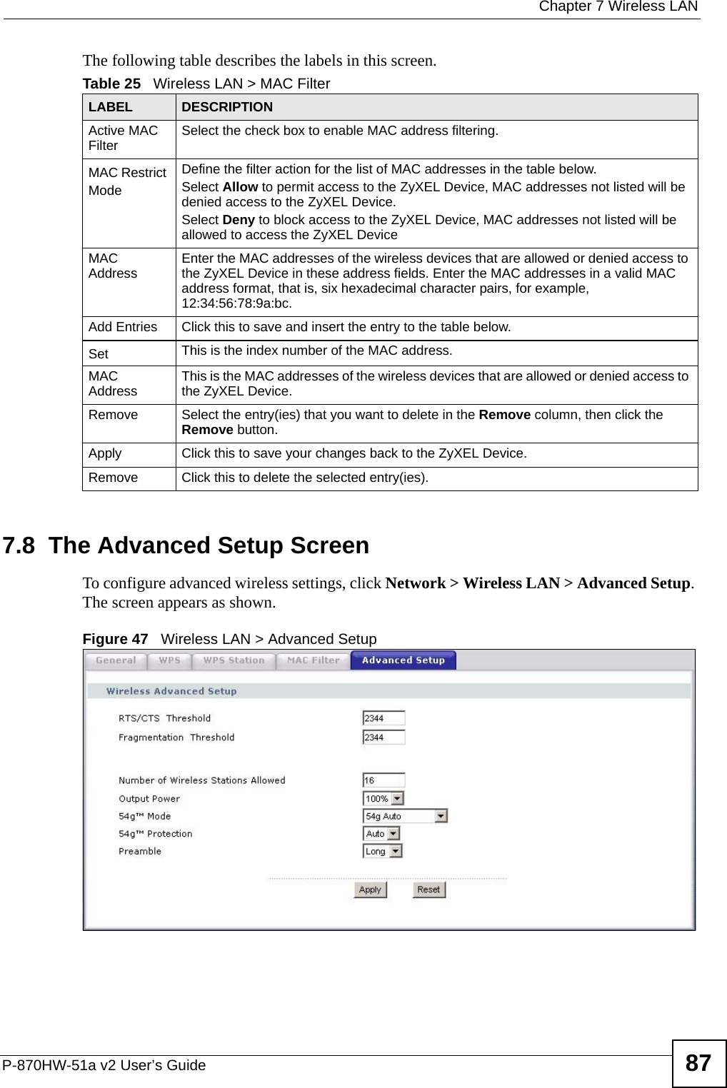  Chapter 7 Wireless LANP-870HW-51a v2 User’s Guide 87The following table describes the labels in this screen.7.8  The Advanced Setup Screen To configure advanced wireless settings, click Network &gt; Wireless LAN &gt; Advanced Setup. The screen appears as shown.Figure 47   Wireless LAN &gt; Advanced SetupTable 25   Wireless LAN &gt; MAC FilterLABEL DESCRIPTIONActive MAC Filter Select the check box to enable MAC address filtering.MAC Restrict Mode Define the filter action for the list of MAC addresses in the table below. Select Allow to permit access to the ZyXEL Device, MAC addresses not listed will be denied access to the ZyXEL Device. Select Deny to block access to the ZyXEL Device, MAC addresses not listed will be allowed to access the ZyXEL Device MAC Address Enter the MAC addresses of the wireless devices that are allowed or denied access to the ZyXEL Device in these address fields. Enter the MAC addresses in a valid MAC address format, that is, six hexadecimal character pairs, for example, 12:34:56:78:9a:bc.Add Entries Click this to save and insert the entry to the table below.Set This is the index number of the MAC address.MAC Address This is the MAC addresses of the wireless devices that are allowed or denied access to the ZyXEL Device.Remove Select the entry(ies) that you want to delete in the Remove column, then click the Remove button.Apply Click this to save your changes back to the ZyXEL Device.Remove Click this to delete the selected entry(ies).