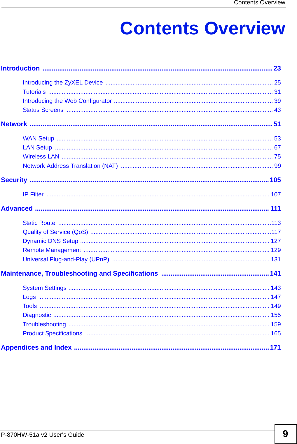  Contents OverviewP-870HW-51a v2 User’s Guide 9Contents OverviewIntroduction ............................................................................................................................23Introducing the ZyXEL Device  ...................................................................................................25Tutorials ..................................................................................................................................... 31Introducing the Web Configurator .............................................................................................. 39Status Screens  .......................................................................................................................... 43Network ...................................................................................................................................51WAN Setup ................................................................................................................................ 53LAN Setup  ................................................................................................................................. 67Wireless LAN ............................................................................................................................. 75Network Address Translation (NAT) .......................................................................................... 99Security .................................................................................................................................105IP Filter  .................................................................................................................................... 107Advanced .............................................................................................................................. 111Static Route  ..............................................................................................................................113Quality of Service (QoS) ...........................................................................................................117Dynamic DNS Setup ................................................................................................................ 127Remote Management  ..............................................................................................................129Universal Plug-and-Play (UPnP)  ............................................................................................. 131Maintenance, Troubleshooting and Specifications  ..........................................................141System Settings ....................................................................................................................... 143Logs  ........................................................................................................................................ 147Tools ........................................................................................................................................ 149Diagnostic ................................................................................................................................ 155Troubleshooting ....................................................................................................................... 159Product Specifications  ............................................................................................................. 165Appendices and Index .........................................................................................................171