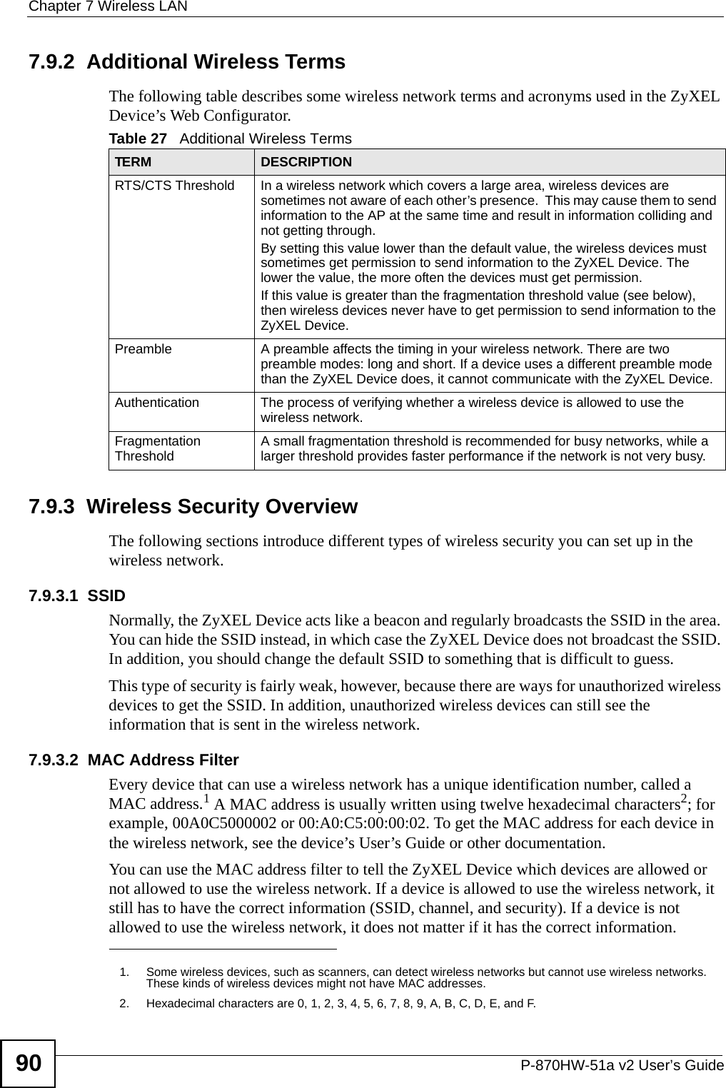 Chapter 7 Wireless LANP-870HW-51a v2 User’s Guide907.9.2  Additional Wireless TermsThe following table describes some wireless network terms and acronyms used in the ZyXEL Device’s Web Configurator.7.9.3  Wireless Security OverviewThe following sections introduce different types of wireless security you can set up in the wireless network.7.9.3.1  SSIDNormally, the ZyXEL Device acts like a beacon and regularly broadcasts the SSID in the area. You can hide the SSID instead, in which case the ZyXEL Device does not broadcast the SSID. In addition, you should change the default SSID to something that is difficult to guess.This type of security is fairly weak, however, because there are ways for unauthorized wireless devices to get the SSID. In addition, unauthorized wireless devices can still see the information that is sent in the wireless network.7.9.3.2  MAC Address FilterEvery device that can use a wireless network has a unique identification number, called a MAC address.1 A MAC address is usually written using twelve hexadecimal characters2; for example, 00A0C5000002 or 00:A0:C5:00:00:02. To get the MAC address for each device in the wireless network, see the device’s User’s Guide or other documentation.You can use the MAC address filter to tell the ZyXEL Device which devices are allowed or not allowed to use the wireless network. If a device is allowed to use the wireless network, it still has to have the correct information (SSID, channel, and security). If a device is not allowed to use the wireless network, it does not matter if it has the correct information.Table 27   Additional Wireless TermsTERM DESCRIPTIONRTS/CTS Threshold In a wireless network which covers a large area, wireless devices are sometimes not aware of each other’s presence.  This may cause them to send information to the AP at the same time and result in information colliding and not getting through.By setting this value lower than the default value, the wireless devices must sometimes get permission to send information to the ZyXEL Device. The lower the value, the more often the devices must get permission.If this value is greater than the fragmentation threshold value (see below), then wireless devices never have to get permission to send information to the ZyXEL Device.Preamble A preamble affects the timing in your wireless network. There are two preamble modes: long and short. If a device uses a different preamble mode than the ZyXEL Device does, it cannot communicate with the ZyXEL Device.Authentication The process of verifying whether a wireless device is allowed to use the wireless network.Fragmentation Threshold A small fragmentation threshold is recommended for busy networks, while a larger threshold provides faster performance if the network is not very busy.1. Some wireless devices, such as scanners, can detect wireless networks but cannot use wireless networks. These kinds of wireless devices might not have MAC addresses.2. Hexadecimal characters are 0, 1, 2, 3, 4, 5, 6, 7, 8, 9, A, B, C, D, E, and F.